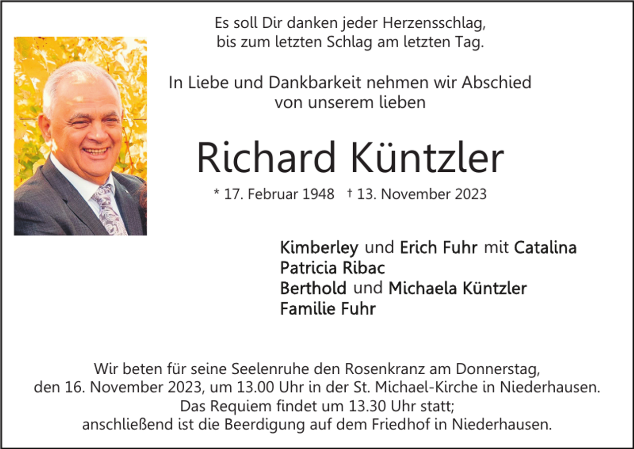 <p>Es soll Dir danken jeder Herzensschlag,<br />bis zum letzten Schlag am letzten Tag.</p><p>In Liebe und Dankbarkeit nehmen wir Abschied<br />von unserem lieben</p><p>Richard Küntzler<br />* 17. Februar 1948 † 13. November 2023</p><p>und</p><p>mit</p><p>und</p><p>Wir beten für seine Seelenruhe den Rosenkranz am Donnerstag,<br />den 16. November 2023, um 13.00 Uhr in der St. Michael-Kirche in Niederhausen.<br />Das Requiem findet um 13.30 Uhr statt;<br />anschließend ist die Beerdigung auf dem Friedhof in Niederhausen.</p>