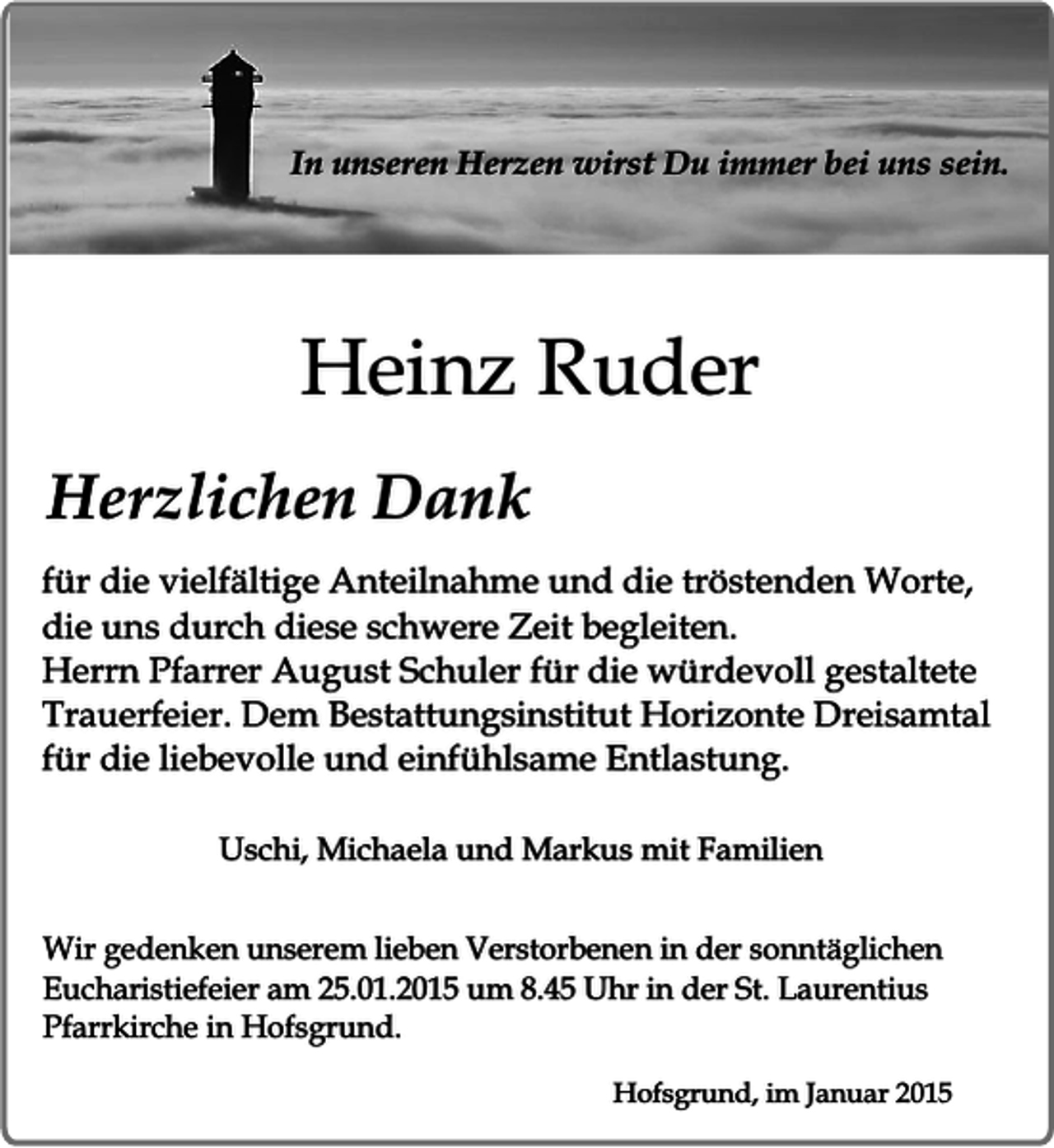 <p>In unseren Herzen wirst Du immer bei uns sein.</p><p>Heinz Ruder<br />Herzlichen Dank<br />für die vielfältige Anteilnahme und die tröstenden Worte,<br />die uns durch diese schwere Zeit begleiten.<br />Herrn Pfarrer August Schuler für die würdevoll gestaltete<br />Trauerfeier. Dem Bestattungsinstitut Horizonte Dreisamtal<br />für die liebevolle und einfühlsame Entlastung.<br />Uschi, Michaela und Markus mit Familien<br />Wir gedenken unserem lieben Verstorbenen in der sonntäglichen<br />Eucharistiefeier am 25.01.2015 um 8.45 Uhr in der St. Laurentius<br />Pfarrkirche in Hofsgrund.<br />Hofsgrund, im Januar 2015</p>