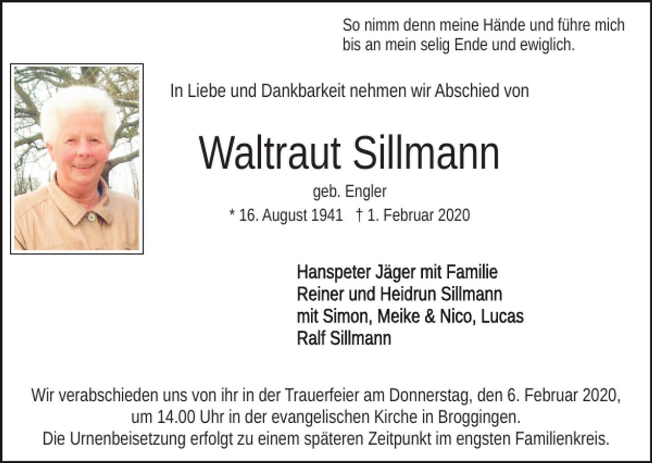 <p>So nimm denn meine Hände und führe mich<br />bis an mein selig Ende und ewiglich.</p><p>In Liebe und Dankbarkeit nehmen wir Abschied von</p><p>Waltraut Sillmann<br />geb. Engler<br />* 16. August 1941 † 1. Februar 2020</p><p>Wir verabschieden uns von ihr in der Trauerfeier am Donnerstag, den 6. Februar 2020,<br />um 14.00 Uhr in der evangelischen Kirche in Broggingen.<br />Die Urnenbeisetzung erfolgt zu einem späteren Zeitpunkt im engsten Familienkreis.</p>