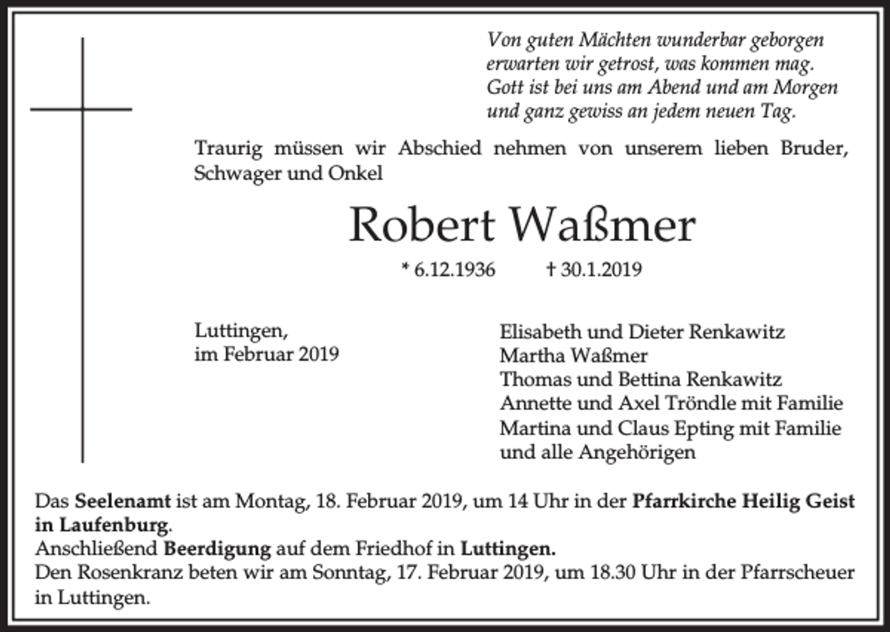 <p>Von guten Mächten wunderbar geborgen<br />erwarten wir getrost, was kommen mag.<br />Gott ist bei uns am Abend und am Morgen<br />und ganz gewiss an jedem neuen Tag.<br />Traurig müssen wir Abschied nehmen von unserem lieben Bruder,<br />Schwager und Onkel</p><p>Robert Waßmer<br />* 6.12.1936<br />Luttingen,<br />im Februar 2019</p><p>† 30.1.2019<br />Elisabeth und Dieter Renkawitz<br />Martha Waßmer<br />Thomas und Bettina Renkawitz<br />Annette und Axel Tröndle mit Familie<br />Martina und Claus Epting mit Familie<br />und alle Angehörigen</p><p>Das Seelenamt ist am Montag, 18. Februar 2019, um 14 Uhr in der Pfarrkirche Heilig Geist<br />in Laufenburg.<br />Anschließend Beerdigung auf dem Friedhof in Luttingen.<br />Den Rosenkranz beten wir am Sonntag, 17. Februar 2019, um 18.30 Uhr in der Pfarrscheuer<br />in Luttingen.</p>