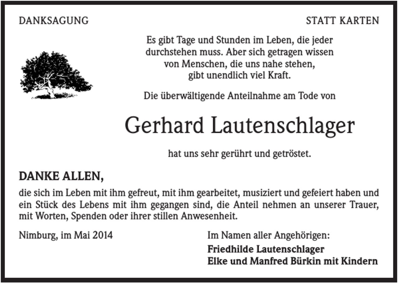 <p>DANKSAGUNG</p><p>STATT KARTEN<br />Es gibt Tage und Stunden im Leben, die jeder<br />durchstehen muss. Aber sich getragen wissen<br />von Menschen, die uns nahe stehen,<br />gibt unendlich viel Kraft.<br />Die überwältigende Anteilnahme am Tode von</p><p>Gerhard Lautenschlager<br />hat uns sehr gerührt und getröstet.</p><p>DANKE ALLEN,<br />die sich im Leben mit ihm gefreut, mit ihm gearbeitet, musiziert und gefeiert haben und<br />ein Stück des Lebens mit ihm gegangen sind, die Anteil nehmen an unserer Trauer,<br />mit Worten, Spenden oder ihrer stillen Anwesenheit.<br />Nimburg, im Mai 2014</p><p>Im Namen aller Angehörigen:<br />Friedhilde Lautenschlager<br />Elke und Manfred Bürkin mit Kindern</p>