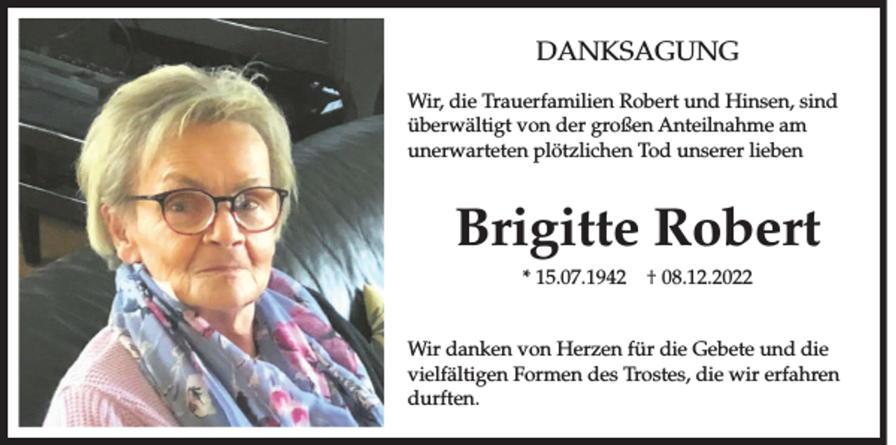 <p>DANKSAGUNG<br />Wir, die Trauerfamilien Robert und Hinsen, sind<br />überwältigt von der großen Anteilnahme am<br />unerwarteten plötzlichen Tod unserer lieben</p><p>Brigitte Robert<br />* 15.07.1942</p><p>† 08.12.2022</p><p>Wir danken von Herzen für die Gebete und die<br />vielfältigen Formen des Trostes, die wir erfahren<br />durften.</p>