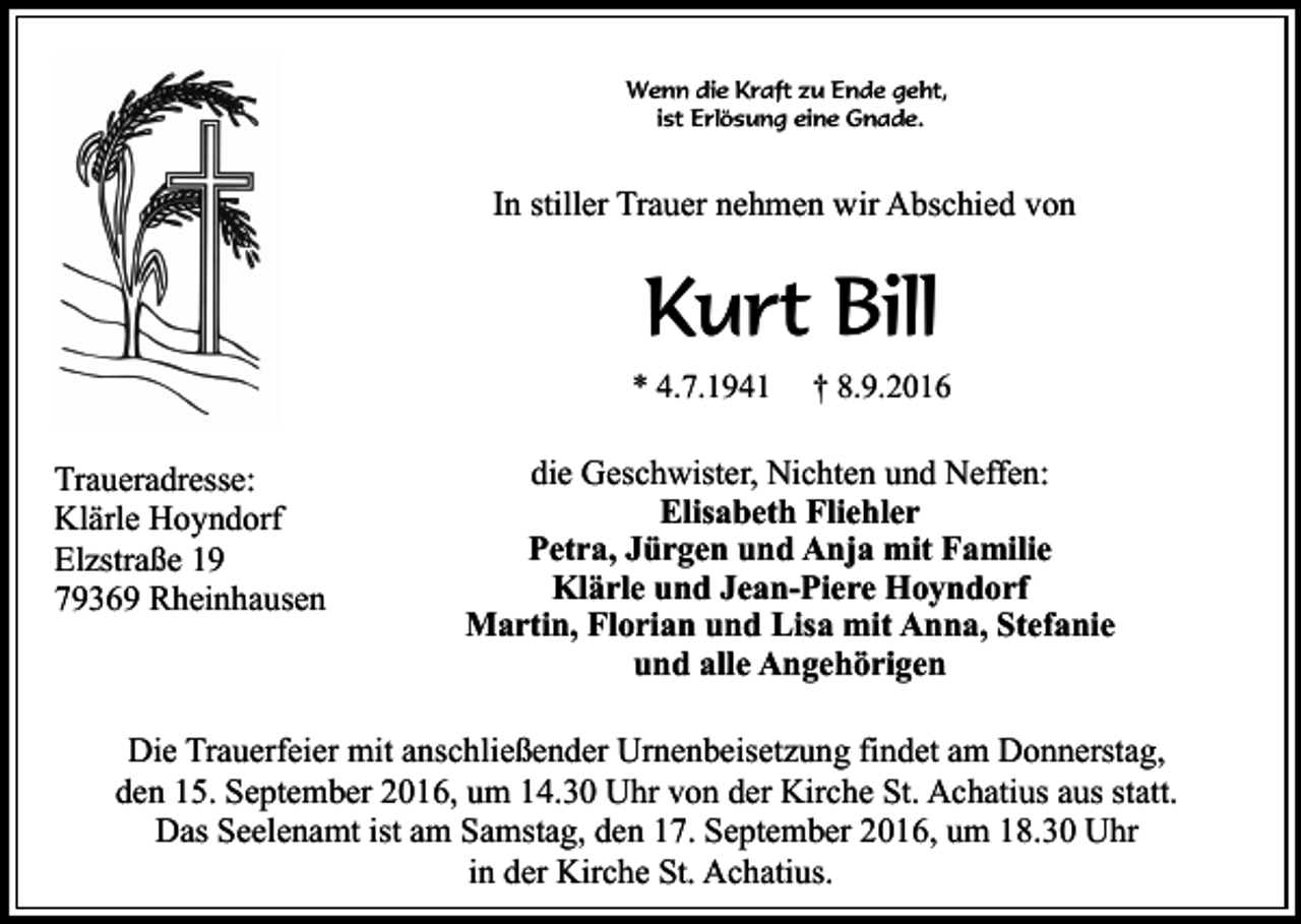 <p>Wenn die Kraft zu Ende geht,<br />ist Erlösung eine Gnade.</p><p>In stiller Trauer nehmen wir Abschied von</p><p>Kurt Bill<br />* 4.7.1941</p><p>Traueradresse:<br />Klärle Hoyndorf<br />Elzstraße 19<br />79369 Rheinhausen</p><p>† 8.9.2016</p><p>die Geschwister, Nichten und Neffen:<br />Elisabeth Fliehler<br />Petra, Jürgen und Anja mit Familie<br />Klärle und Jean-Piere Hoyndorf<br />Martin, Florian und Lisa mit Anna, Stefanie<br />und alle Angehörigen</p><p>Die Trauerfeier mit anschließender Urnenbeisetzung findet am Donnerstag,<br />den 15. September 2016, um 14.30 Uhr von der Kirche St. Achatius aus statt.<br />Das Seelenamt ist am Samstag, den 17. September 2016, um 18.30 Uhr<br />in der Kirche St. Achatius.</p>