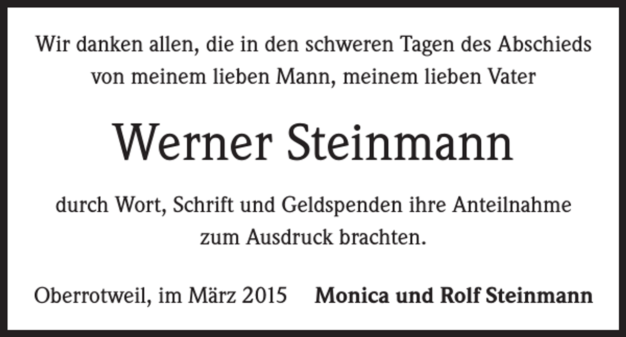 <p>Wir danken allen, die in den schweren Tagen des Abschieds<br />von meinem lieben Mann, meinem lieben Vater</p><p>Werner Steinmann<br />durch Wort, Schrift und Geldspenden ihre Anteilnahme<br />zum Ausdruck brachten.<br />Oberrotweil, im März 2015 Monica und Rolf Steinmann</p>