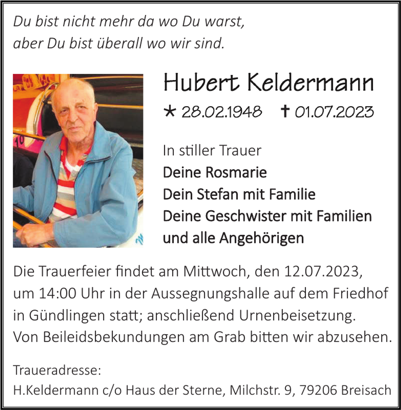 <p>Du bist nicht mehr da wo Du warst,<br />aber Du bist überall wo wir sind.</p><p></p><p></p><p>In stiller Trauer<br />Deine Rosmarie<br />Dein Stefan mit Familie<br />Deine Geschwister mit Familien<br />und alle Angehörigen<br />Die Trauerfeier findet am Mittwoch, den 12.07.2023,<br />um 14:00 Uhr in der Aussegnungshalle auf dem Friedhof<br />in Gündlingen statt; anschließend Urnenbeisetzung.<br />Von Beileidsbekundungen am Grab bitten wir abzusehen.<br />Traueradresse:<br />H.Keldermann c/o Haus der Sterne, Milchstr. 9, 79206 Breisach</p>