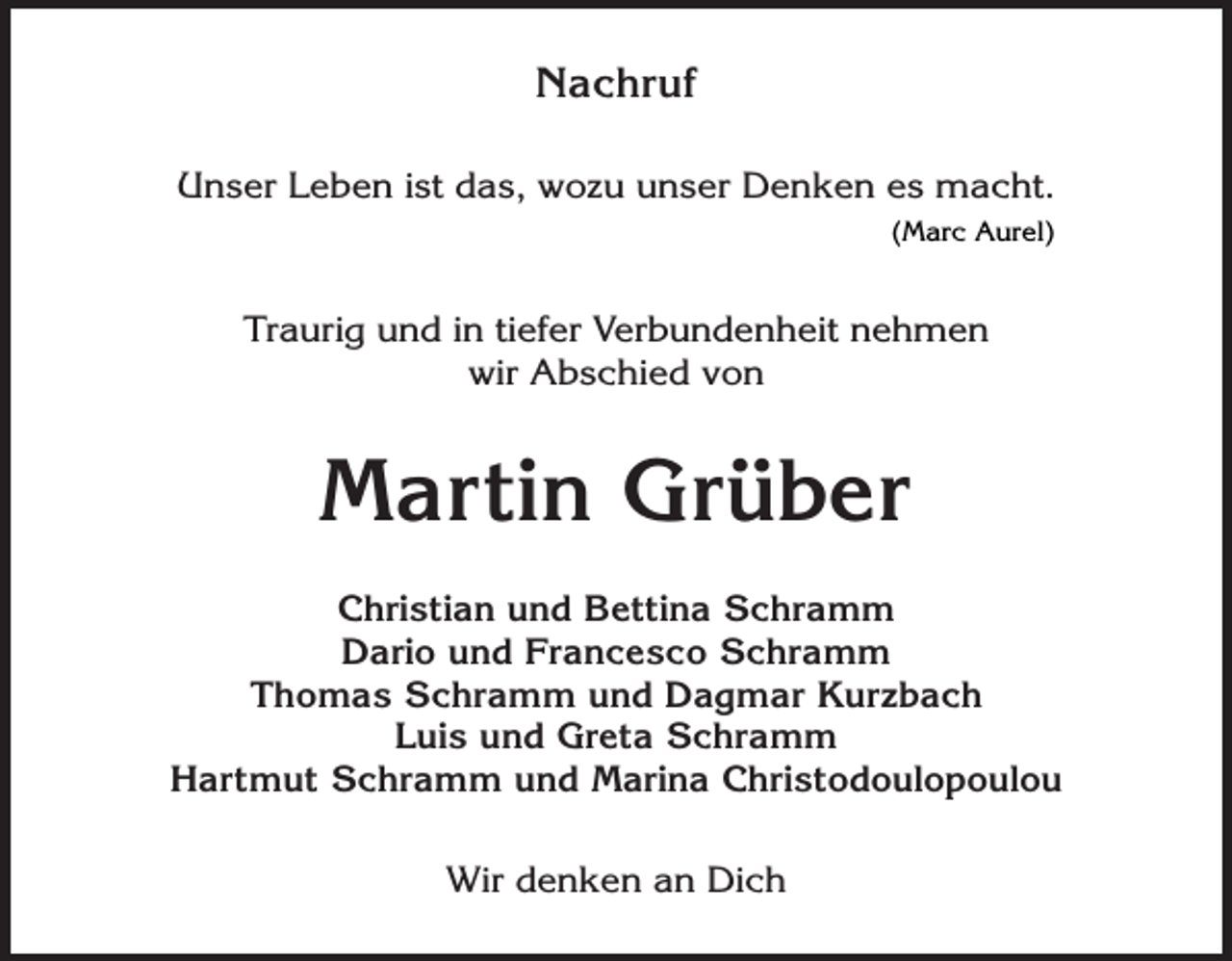 <p>Nachruf<br />Unser Leben ist das, wozu unser Denken es macht.<br />(Marc Aurel)</p><p>Traurig und in tiefer Verbundenheit nehmen<br />wir Abschied von</p><p>Martin Grüber<br />Christian und Bettina Schramm<br />Dario und Francesco Schramm<br />Thomas Schramm und Dagmar Kurzbach<br />Luis und Greta Schramm<br />Hartmut Schramm und Marina Christodoulopoulou<br />Wir denken an Dich</p>