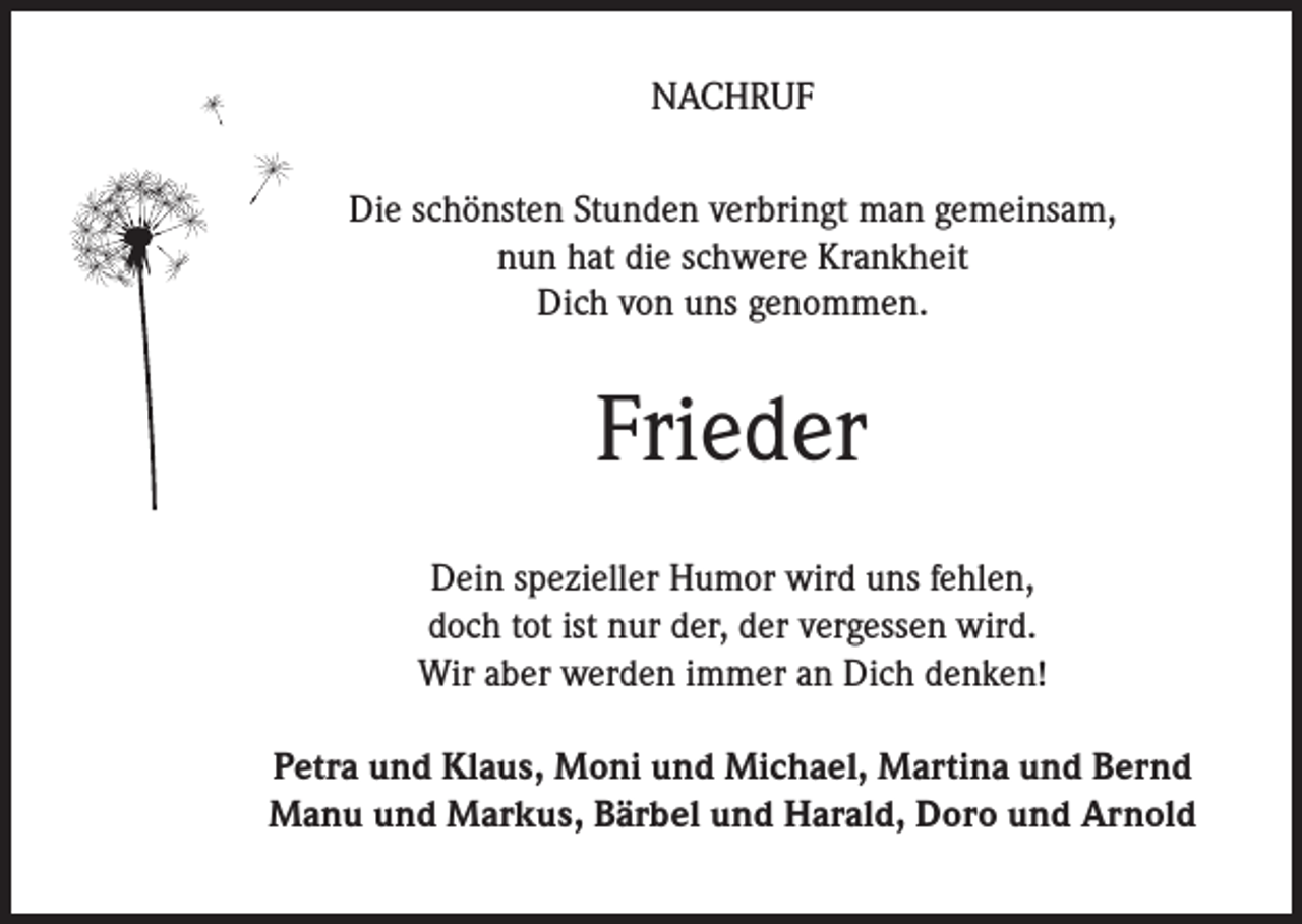 <p>NACHRUF<br />Die schönsten Stunden verbringt man gemeinsam,<br />nun hat die schwere Krankheit<br />Dich von uns genommen.</p><p>Frieder<br />Dein spezieller Humor wird uns fehlen,<br />doch tot ist nur der, der vergessen wird.<br />Wir aber werden immer an Dich denken!<br />Petra und Klaus, Moni und Michael, Martina und Bernd<br />Manu und Markus, Bärbel und Harald, Doro und Arnold</p>