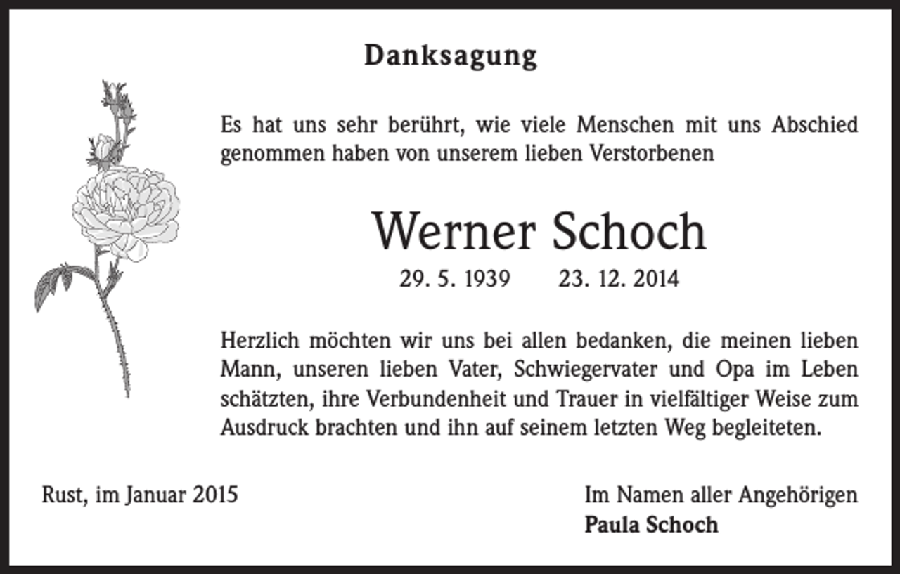 <p>Danksagung<br />Es hat uns sehr berührt, wie viele Menschen mit uns Abschied<br />genommen haben von unserem lieben Verstorbenen</p><p>Werner Schoch<br />29. 5. 1939 23. 12. 2014<br />Herzlich möchten wir uns bei allen bedanken, die meinen lieben<br />Mann, unseren lieben Vater, Schwiegervater und Opa im Leben<br />schätzten, ihre Verbundenheit und Trauer in vielfältiger Weise zum<br />Ausdruck brachten und ihn auf seinem letzten Weg begleiteten.<br />Rust, im Januar 2015 Im Namen aller Angehörigen<br />Paula Schoch</p>