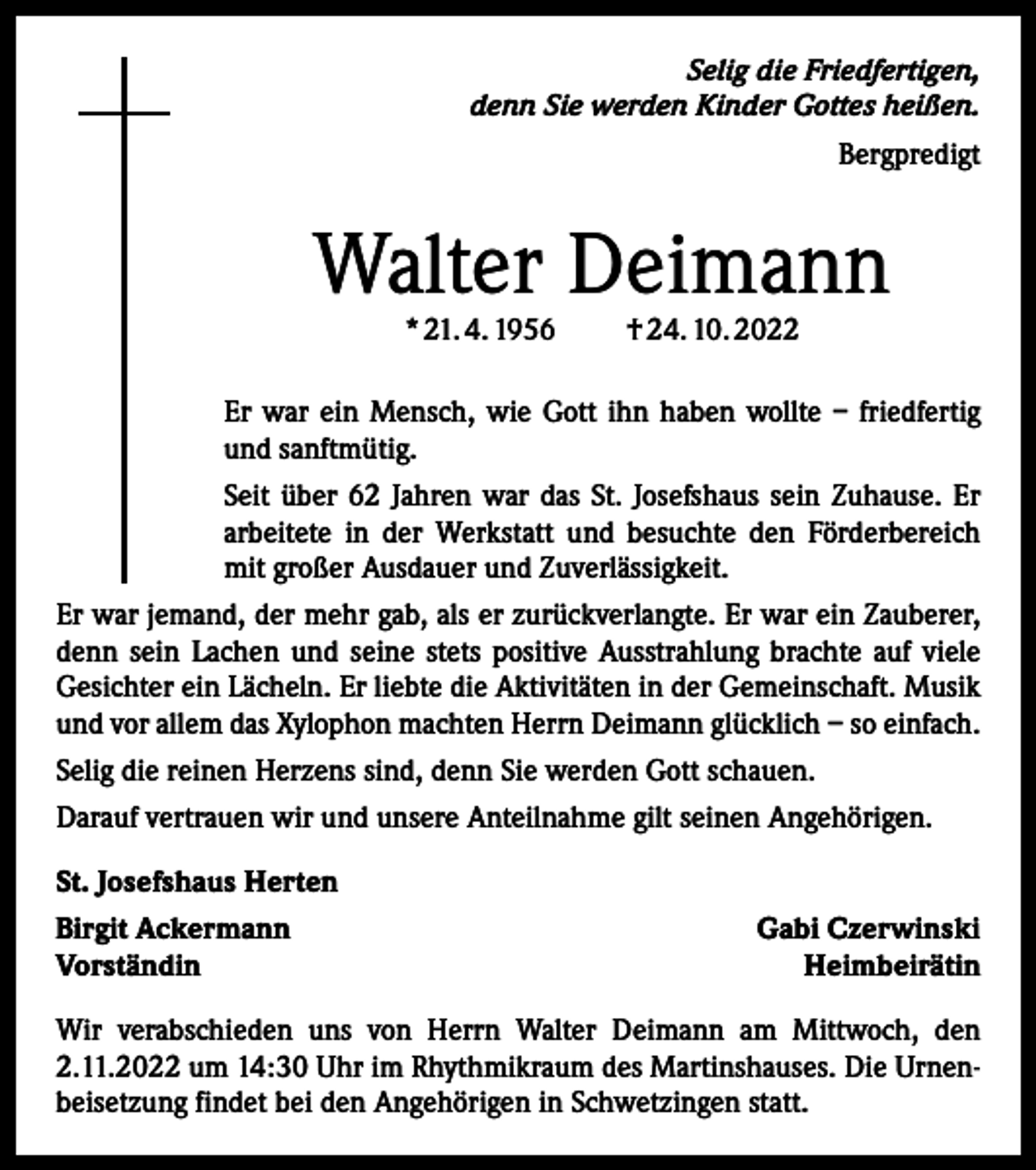 <p>Selig die Friedfertigen,<br />denn Sie werden Kinder Gottes heißen.<br />Bergpredigt</p><p>Walter Deimann<br />* 21. 4. 1956</p><p>† 24. 10. 2022</p><p>Er war ein Mensch, wie Gott ihn haben wollte – friedfertig<br />und sanftmütig.<br />Seit über 62 Jahren war das St. Josefshaus sein Zuhause. Er<br />arbeitete in der Werkstatt und besuchte den Förderbereich<br />mit großer Ausdauer und Zuverlässigkeit.<br />Er war jemand, der mehr gab, als er zurückverlangte. Er war ein Zauberer,<br />denn sein Lachen und seine stets positive Ausstrahlung brachte auf viele<br />Gesichter ein Lächeln. Er liebte die Aktivitäten in der Gemeinschaft. Musik<br />und vor allem das Xylophon machten Herrn Deimann glücklich – so ­einfach.<br />Selig die reinen Herzens sind, denn Sie werden Gott ­schauen.<br />Darauf vertrauen wir und unsere Anteilnahme gilt seinen Angehörigen.<br />St. Josefshaus Herten<br />Birgit Ackermann<br />Vorständin</p><p>Gabi Czerwinski<br />Heimbeirätin</p><p>Wir verabschieden uns von Herrn Walter Deimann am Mittwoch, den<br />2.11.2022 um 14:30 Uhr im Rhythmikraum des Martinshauses. Die Urnenbeisetzung findet bei den Angehörigen in Schwetzingen statt.</p>
