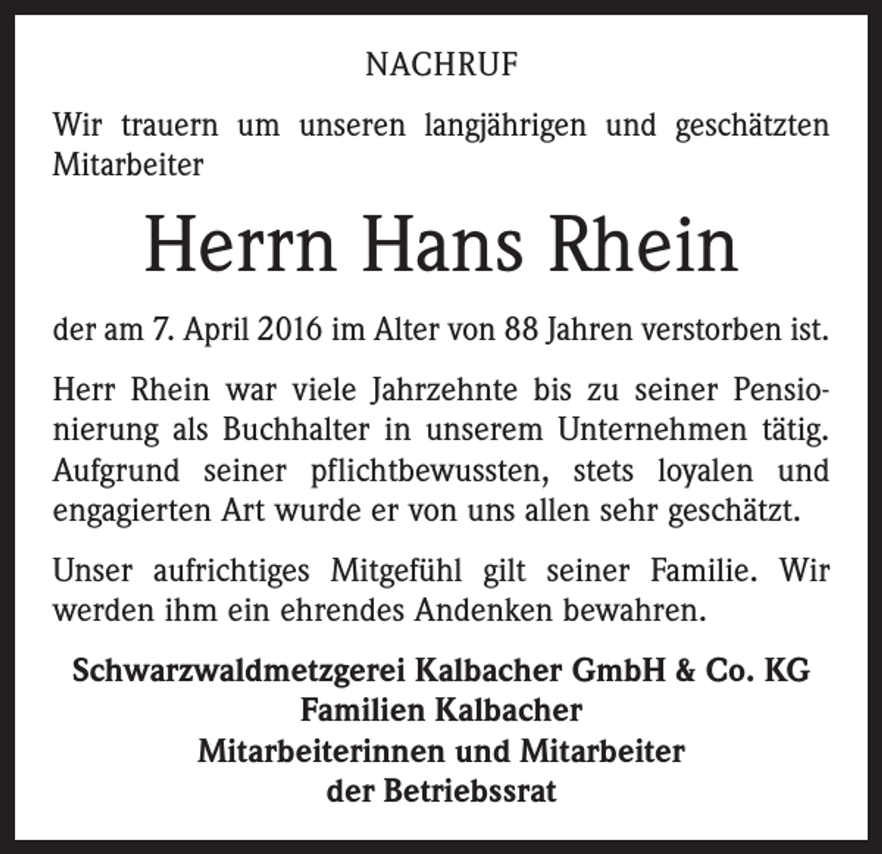 <p>NACHRUF<br />Wir trauern um unseren langjährigen und geschätzten<br />Mitarbeiter</p><p>Herrn Hans Rhein<br />der am 7. April 2016 im Alter von 88 Jahren verstorben ist.<br />Herr Rhein war viele Jahrzehnte bis zu seiner Pensio­<br />nierung als Buchhalter in unserem Unternehmen tätig.<br />Aufgrund seiner pflichtbewussten, stets loyalen und<br />­engagierten Art wurde er von uns allen sehr geschätzt.<br />Unser aufrichtiges Mitgefühl gilt seiner Familie. Wir<br />­werden ihm ein ehrendes Andenken bewahren.<br />Schwarzwaldmetzgerei Kalbacher GmbH &amp; Co. KG<br />Familien Kalbacher<br />Mitarbeiterinnen und Mitarbeiter<br />der Betriebssrat</p>