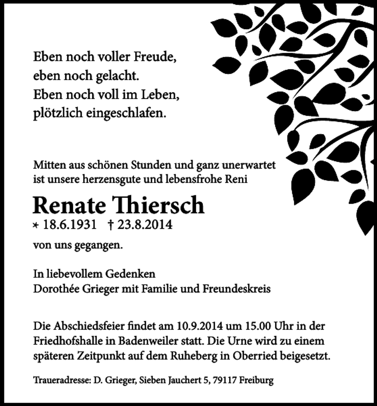 <p>Eben noch voller Freude,<br />eben noch gelacht.<br />Eben noch voll im Leben,<br />plötzlich eingeschlafen.<br />Mitten aus schönen Stunden und ganz unerwartet<br />ist unsere herzensgute und lebensfrohe Reni</p><p>Renate Thiersch<br />* 18.6.1931 † 23.8.2014<br />von uns gegangen.</p><p>In liebevollem Gedenken<br />Dorothée Grieger mit Familie und Freundeskreis<br />Die Abschiedsfeier findet am 10.9.2014 um 15.00 Uhr in der<br />Friedhofshalle in Badenweiler statt. Die Urne wird zu einem<br />späteren Zeitpunkt auf dem Ruheberg in Oberried beigesetzt.<br />Traueradresse: D. Grieger, Sieben Jauchert 5, 79117 Freiburg</p>