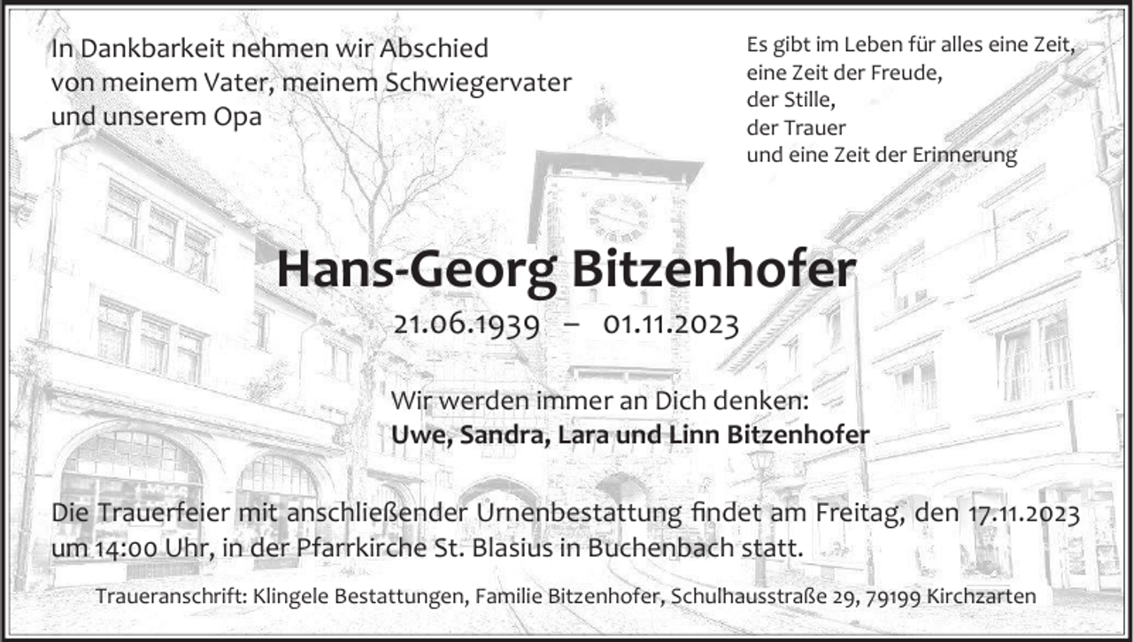 <p>In Dankbarkeit nehmen wir Abschied<br />von meinem Vater, meinem Schwiegervater<br />und unserem Opa</p><p>Es gibt im Leben für alles eine Zeit,<br />eine Zeit der Freude,<br />der Stille,<br />der Trauer<br />und eine Zeit der Erinnerung</p><p>Hans-Georg Bitzenhofer<br />21.06.1939 – 01.11.2023<br />Wir werden immer an Dich denken:<br />Uwe, Sandra, Lara und Linn Bitzenhofer<br />Die Trauerfeier mit anschließender Urnenbestattung findet am Freitag, den 17.11.2023<br />um 14:00 Uhr, in der Pfarrkirche St. Blasius in Buchenbach statt.<br />Traueranschrift: Klingele Bestattungen, Familie Bitzenhofer, Schulhausstraße 29, 79199 Kirchzarten</p>