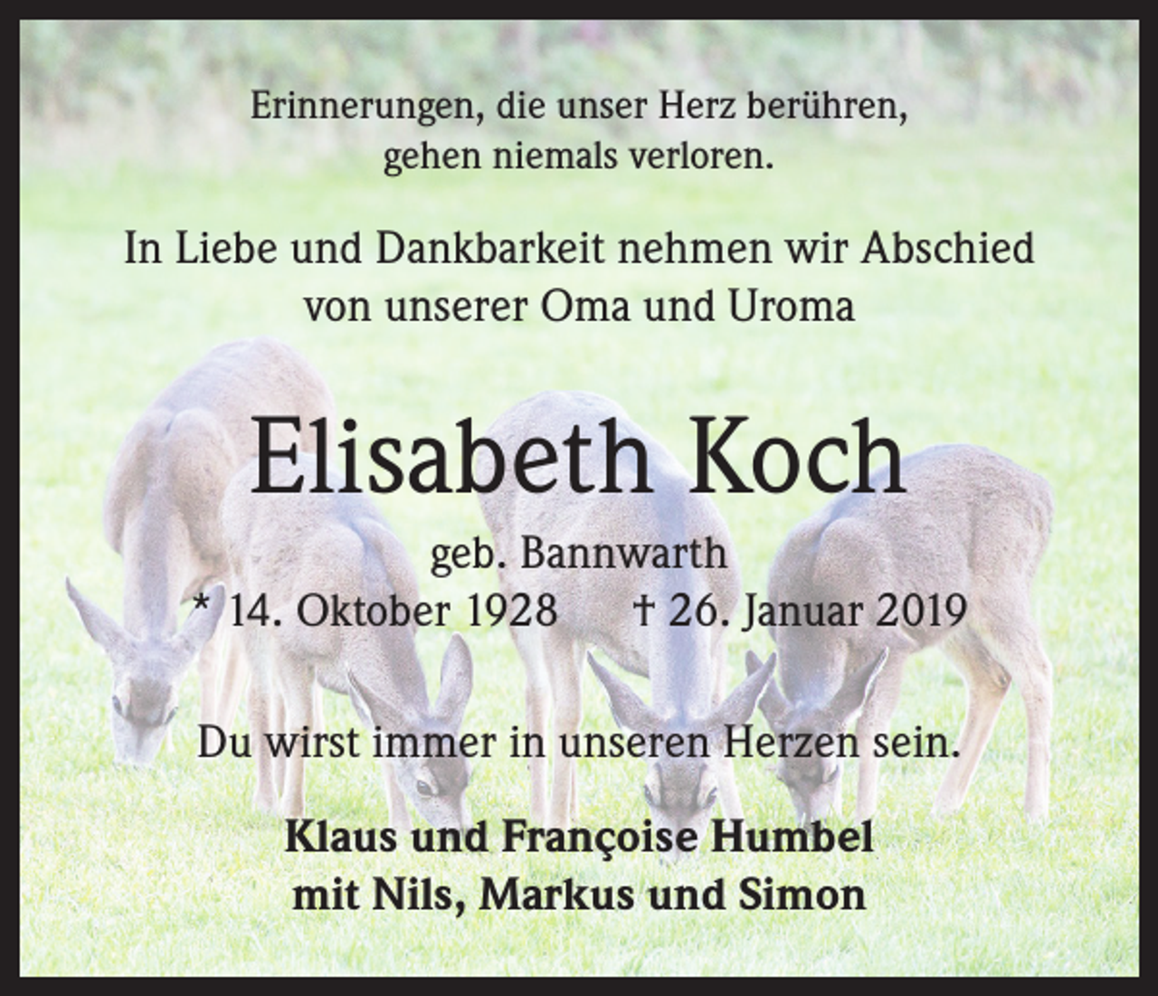 <p>Erinnerungen, die unser Herz berühren,<br />gehen niemals verloren.</p><p>In Liebe und Dankbarkeit nehmen wir Abschied<br />von unserer Oma und Uroma</p><p>Elisabeth Koch<br />geb. Bannwarth<br />* 14. Oktober 1928 † 26. Januar 2019<br />Du wirst immer in unseren Herzen sein.<br />Klaus und Françoise Humbel<br />mit Nils, Markus und Simon</p>