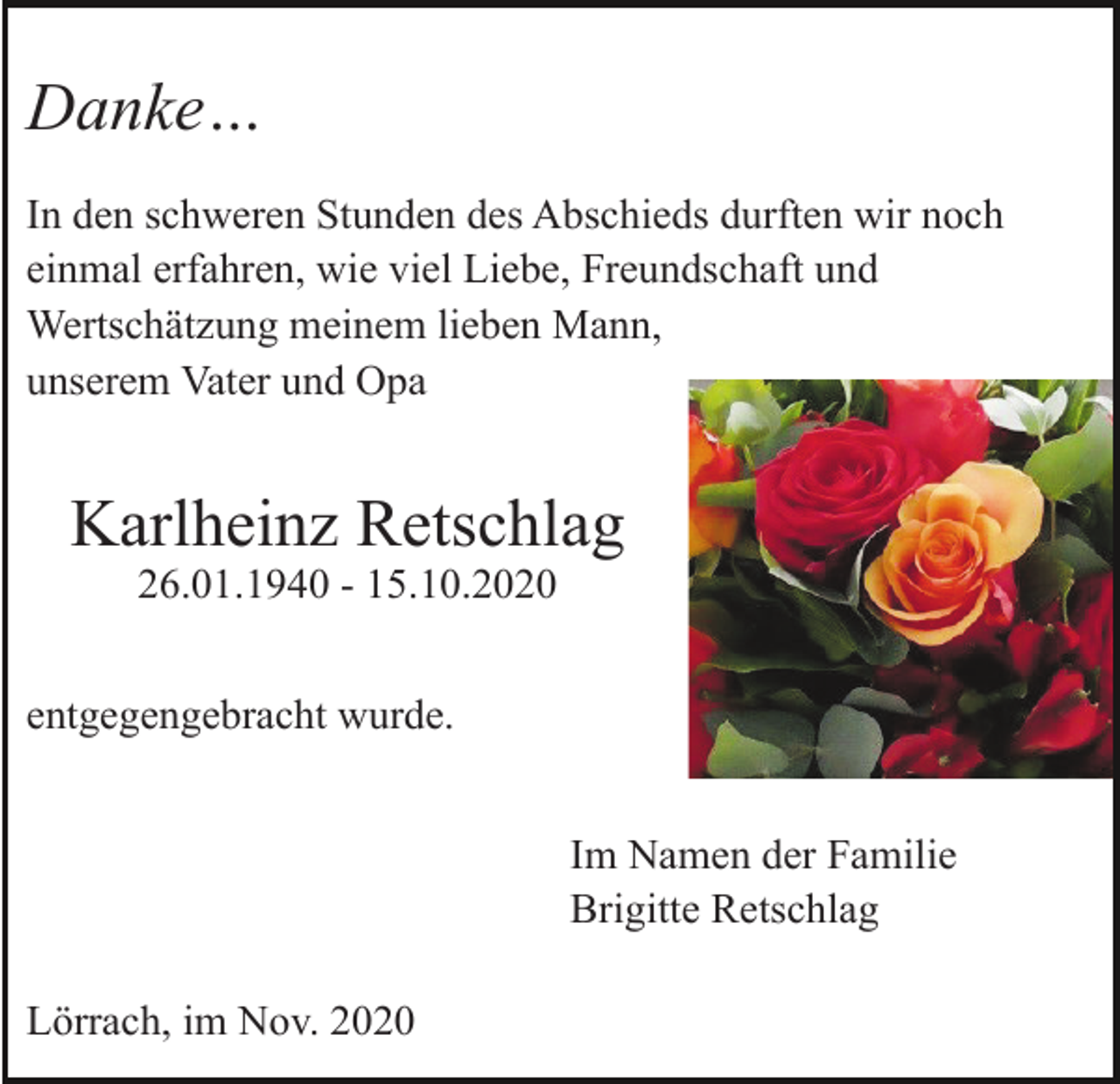 <p>Danke…<br />In den schweren Stunden des Abschieds durften wir noch<br />einmal erfahren, wie viel Liebe, Freundschaft und<br />Wertschätzung meinem lieben Mann,<br />unserem Vater und Opa</p><p>Karlheinz Retschlag<br />26.01.1940 - 15.10.2020<br />entgegengebracht wurde.<br />Im Namen der Familie<br />Brigitte Retschlag<br />Lörrach, im Nov. 2020</p>