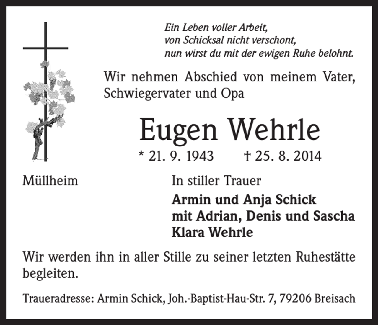 <p>Ein Leben voller Arbeit,<br />von Schicksal nicht verschont,<br />nun wirst du mit der ewigen Ruhe belohnt.</p><p>Wir nehmen Abschied von meinem Vater,<br />Schwiegervater und Opa</p><p>Eugen Wehrle</p><p>* 21. 9. 1943 † 25. 8. 2014<br />Müllheim</p><p>In stiller Trauer<br />Armin und Anja Schick<br />mit Adrian, Denis und Sascha<br />Klara Wehrle</p><p>Wir werden ihn in aller Stille zu seiner letzten Ruhestätte<br />begleiten.<br />Traueradresse: Armin Schick, Joh.-Baptist-Hau-Str. 7, 79206 Breisach</p>