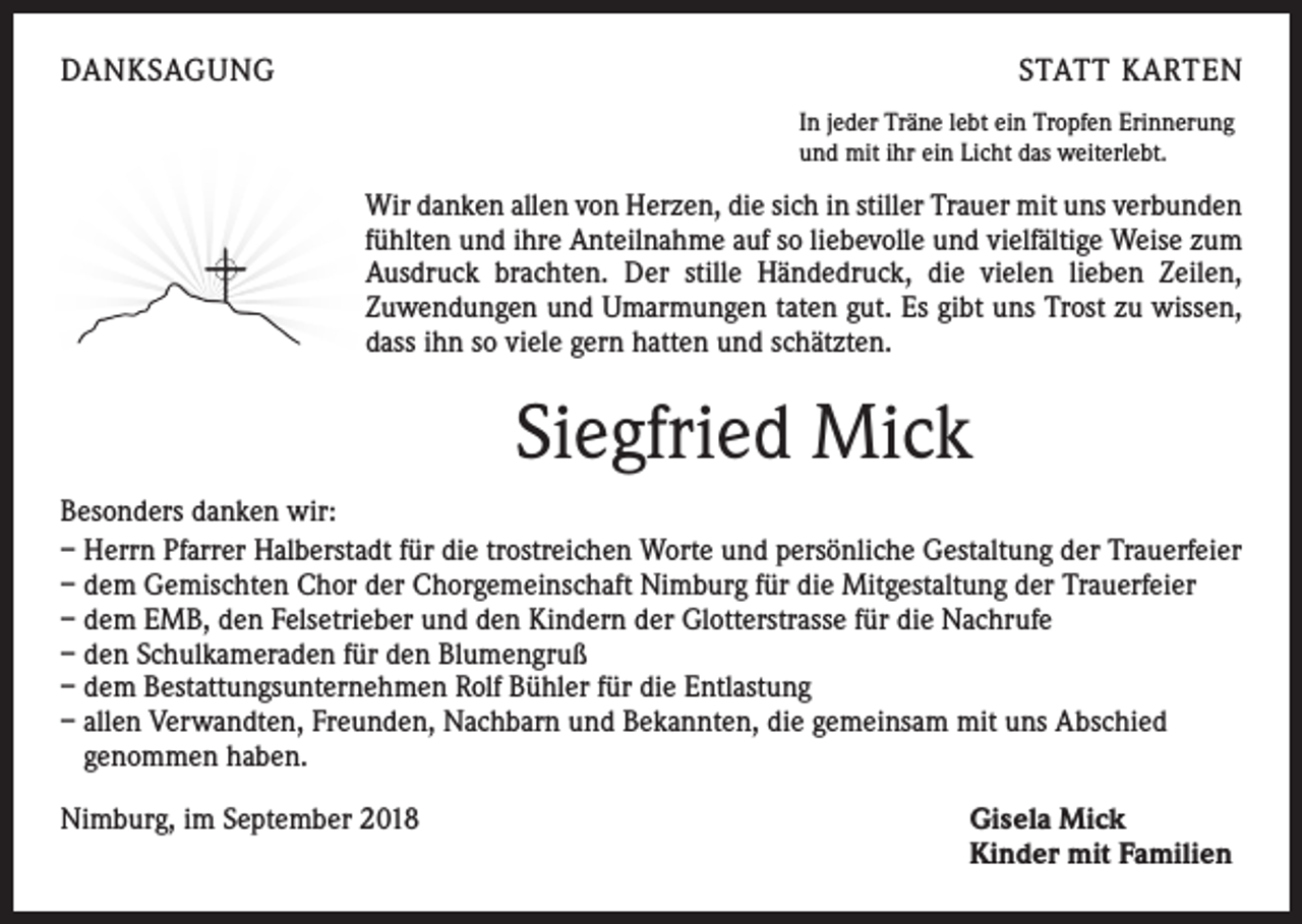 <p>DANKSAGUNG</p><p>STATT KARTEN<br />In jeder Träne lebt ein Tropfen Erinnerung<br />und mit ihr ein Licht das weiterlebt.</p><p>Wir danken allen von Herzen, die sich in stiller Trauer mit uns verbunden<br />fühlten und ihre Anteilnahme auf so liebevolle und vielfältige Weise zum<br />Ausdruck brachten. Der stille Händedruck, die vielen lieben Zeilen,<br />­Zuwendungen und Umarmungen taten gut. Es gibt uns Trost zu wissen,<br />dass ihn so viele gern hatten und schätzten.</p><p>Siegfried Mick<br />Besonders danken wir:<br />– Herrn Pfarrer Halberstadt für die trostreichen Worte und persönliche Gestaltung der Trauerfeier<br />– dem Gemischten Chor der Chorgemeinschaft Nimburg für die Mitgestaltung der Trauerfeier<br />– dem EMB, den Felsetrieber und den Kindern der Glotterstrasse für die Nachrufe<br />– den Schulkameraden für den Blumengruß<br />– dem Bestattungsunternehmen Rolf Bühler für die Entlastung<br />– allen Verwandten, Freunden, Nachbarn und Bekannten, die gemeinsam mit uns Abschied<br />genommen haben.<br />Nimburg, im September 2018</p><p>Gisela Mick<br />Kinder mit Familien</p>
