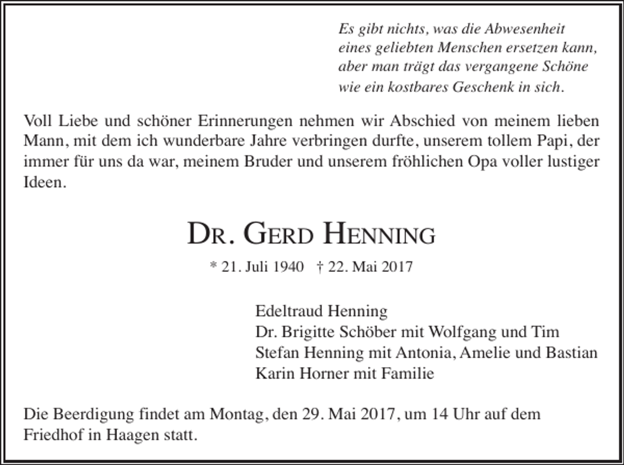<p>Es gibt nichts, was die Abwesenheit<br />eines geliebten Menschen ersetzen kann,<br />aber man trägt das vergangene Schöne<br />wie ein kostbares Geschenk in sich.</p><p>Voll Liebe und schöner Erinnerungen nehmen wir Abschied von meinem lieben<br />Mann, mit dem ich wunderbare Jahre verbringen durfte, unserem tollem Papi, der<br />immer für uns da war, meinem Bruder und unserem fröhlichen Opa voller lustiger<br />Ideen.</p><p>DR. GERD HENNING<br />* 21. Juli 1940 † 22. Mai 2017</p><p>Edeltraud Henning<br />Dr. Brigitte Schöber mit Wolfgang und Tim<br />Stefan Henning mit Antonia, Amelie und Bastian<br />Karin Horner mit Familie<br />Die Beerdigung findet am Montag, den 29. Mai 2017, um 14 Uhr auf dem<br />Friedhof in Haagen statt.</p>