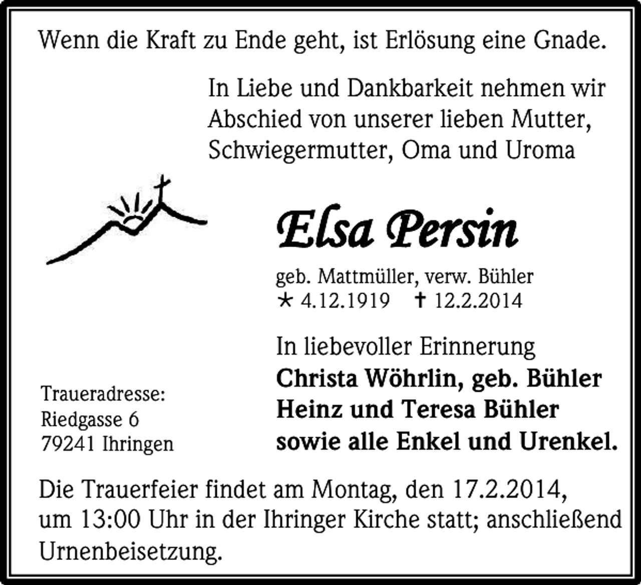 <p>Wenn die Kraft zu Ende geht, ist Erlösung eine Gnade.<br />In Liebe und Dankbarkeit nehmen wir<br />Abschied von unserer lieben Mutter,<br />Schwiegermutter, Oma und Uroma</p><p>Elsa Persin</p><p>geb. Mattmüller, verw. Bühler<br /> 4.12.1919  12.2.2014</p><p>Traueradresse:<br />Riedgasse 6<br />79241 Ihringen</p><p>In liebevoller Erinnerung<br />Christa Wöhrlin, geb. Bühler<br />Heinz und Teresa Bühler<br />sowie alle Enkel und Urenkel.</p><p>Die Trauerfeier findet am Montag, den 17.2.2014,<br />um 13:00 Uhr in der Ihringer Kirche statt; anschließend<br />Urnenbeisetzung.</p>