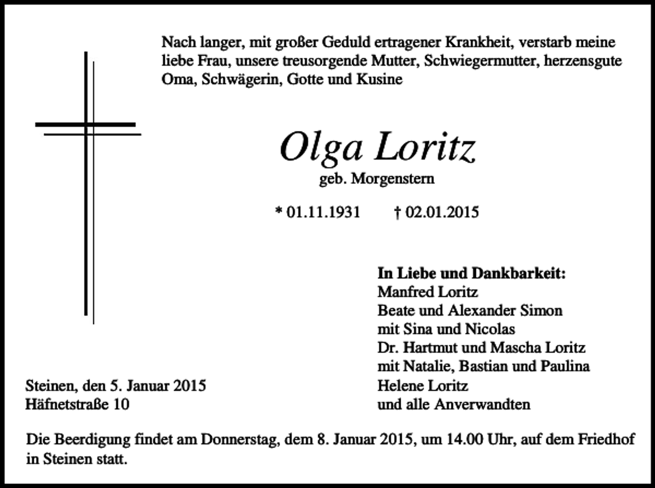 <p>Nach langer, mit großer Geduld ertragener Krankheit, verstarb meine<br />liebe Frau, unsere treusorgende Mutter, Schwiegermutter, herzensgute<br />Oma, Schwägerin, Gotte und Kusine</p><p>Olga Loritz<br />geb. Morgenstern<br />* 01.11.1931</p><p>Steinen, den 5. Januar 2015<br />Häfnetstraße 10</p><p>† 02.01.2015</p><p>In Liebe und Dankbarkeit:<br />Manfred Loritz<br />Beate und Alexander Simon<br />mit Sina und Nicolas<br />Dr. Hartmut und Mascha Loritz<br />mit Natalie, Bastian und Paulina<br />Helene Loritz<br />und alle Anverwandten</p><p>Die Beerdigung findet am Donnerstag, dem 8. Januar 2015, um 14.00 Uhr, auf dem Friedhof<br />in Steinen statt.</p>