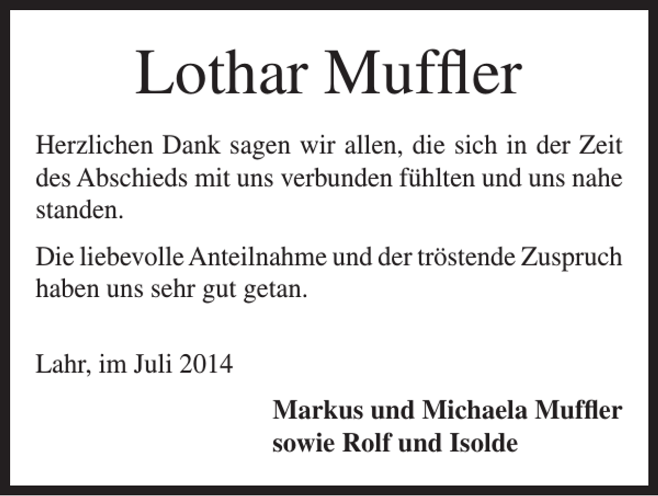 <p>Lothar Muffler<br />Herzlichen Dank sagen wir allen, die sich in der Zeit<br />des Abschieds mit uns verbunden fühlten und uns nahe<br />standen.<br />Die liebevolle Anteilnahme und der tröstende Zuspruch<br />haben uns sehr gut getan.<br />Lahr, im Juli 2014<br />Markus und Michaela Muffler<br />sowie Rolf und Isolde</p>