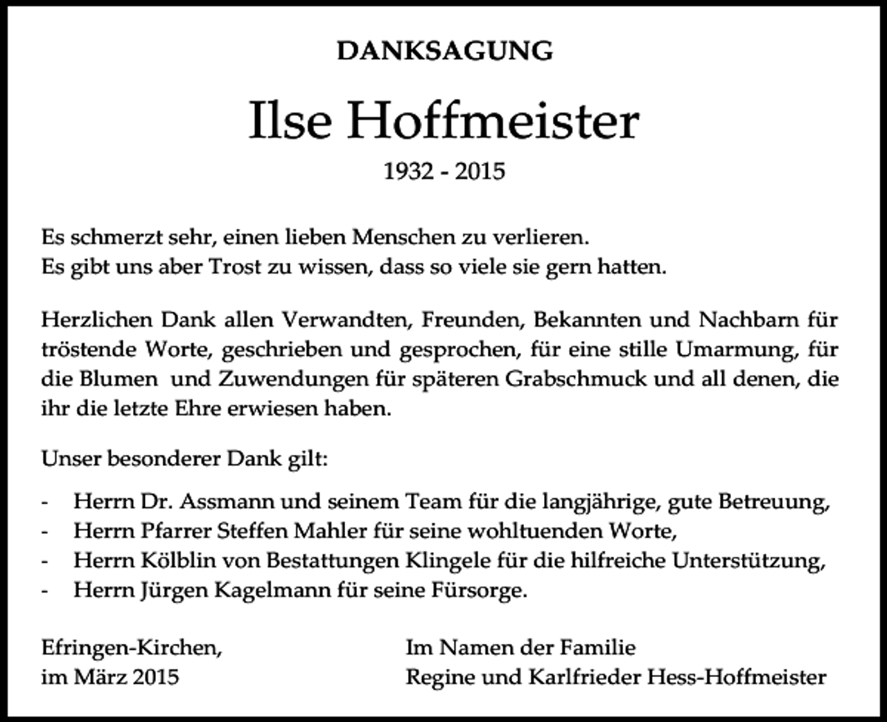 <p>DANKSAGUNG</p><p>Ilse Hoffmeister<br />1932 - 2015<br />Es schmerzt sehr, einen lieben Menschen zu verlieren.<br />Es gibt uns aber Trost zu wissen, dass so viele sie gern hatten.<br />Efringen-Kirchen,<br />Im Namen<br />allerNachbarn<br />Angehörigen<br />Herzlichen<br />Dank allen Verwandten, Freunden, Bekannten<br />und<br />für<br />im<br />Mai<br />2012<br />August<br />Kerscher<br />tröstende Worte, geschrieben und gesprochen, für eine stille Umarmung, für<br />die Blumen und Zuwendungen für späteren Grabschmuck und all denen, die<br />ihr die letzte Ehre erwiesen haben.<br />Unser besonderer Dank gilt:<br />-</p><p>Herrn Dr. Assmann und seinem Team für die langjährige, gute Betreuung,<br />Herrn Pfarrer Steffen Mahler für seine wohltuenden Worte,<br />Herrn Kölblin von Bestattungen Klingele für die hilfreiche Unterstützung,<br />Herrn Jürgen Kagelmann für seine Fürsorge.</p><p>Efringen-Kirchen,<br />im März 2015</p><p>Im Namen der Familie<br />Regine und Karlfrieder Hess-Hoffmeister</p>
