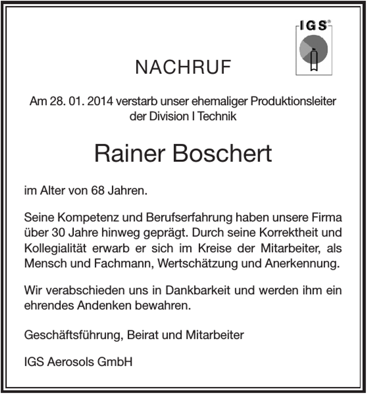 <p>NACHRUF<br />Am 28. 01. 2014 verstarb unser ehemaliger Produktionsleiter<br />der Division I Technik</p><p>Rainer Boschert<br />im Alter von 68 Jahren.<br />Seine Kompetenz und Berufserfahrung haben unsere Firma<br />über 30 Jahre hinweg geprägt. Durch seine Korrektheit und<br />Kollegialität erwarb er sich im Kreise der Mitarbeiter, als<br />Mensch und Fachmann, Wertschätzung und Anerkennung.<br />Wir verabschieden uns in Dankbarkeit und werden ihm ein<br />ehrendes Andenken bewahren.<br />Geschäftsführung, Beirat und Mitarbeiter<br />IGS Aerosols GmbH</p>