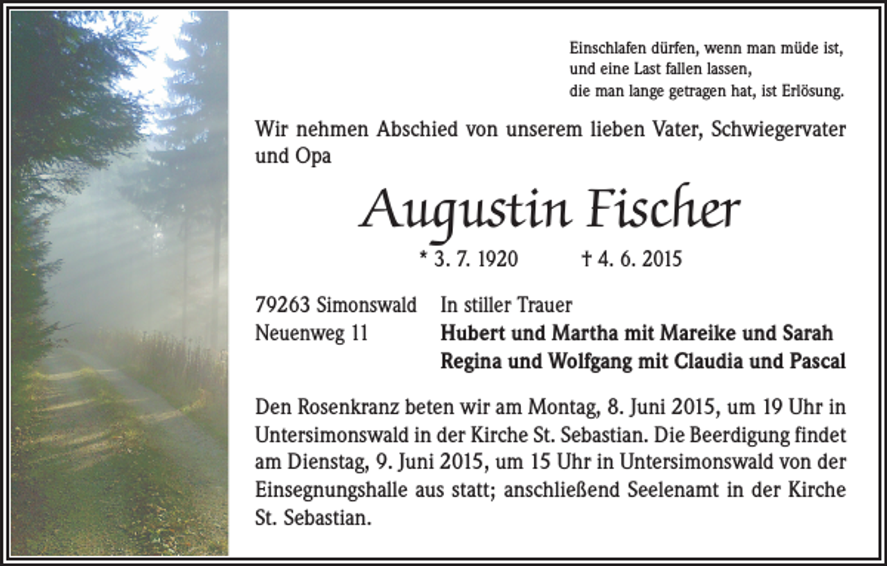 <p>Einschlafen dürfen, wenn man müde ist,<br />und eine Last fallen lassen,<br />die man lange getragen hat, ist Erlösung.</p><p>Wir nehmen Abschied von unserem lieben Vater, Schwiegervater<br />und Opa</p><p>Augustin Fischer<br />* 3. 7. 1920 † 4. 6. 2015</p><p>79263 Simonswald In stiller Trauer<br />Neuenweg 11<br />Hubert und Martha mit Mareike und Sarah<br />Regina und Wolfgang mit Claudia und Pascal<br />Den Rosenkranz beten wir am Montag, 8. Juni 2015, um 19 Uhr in<br />Untersimonswald in der Kirche St. Sebastian. Die Beerdigung findet<br />am Dienstag, 9. Juni 2015, um 15 Uhr in Untersimonswald von der<br />Einsegnungshalle aus statt; anschließend Seelenamt in der Kirche<br />St. Sebastian.</p>