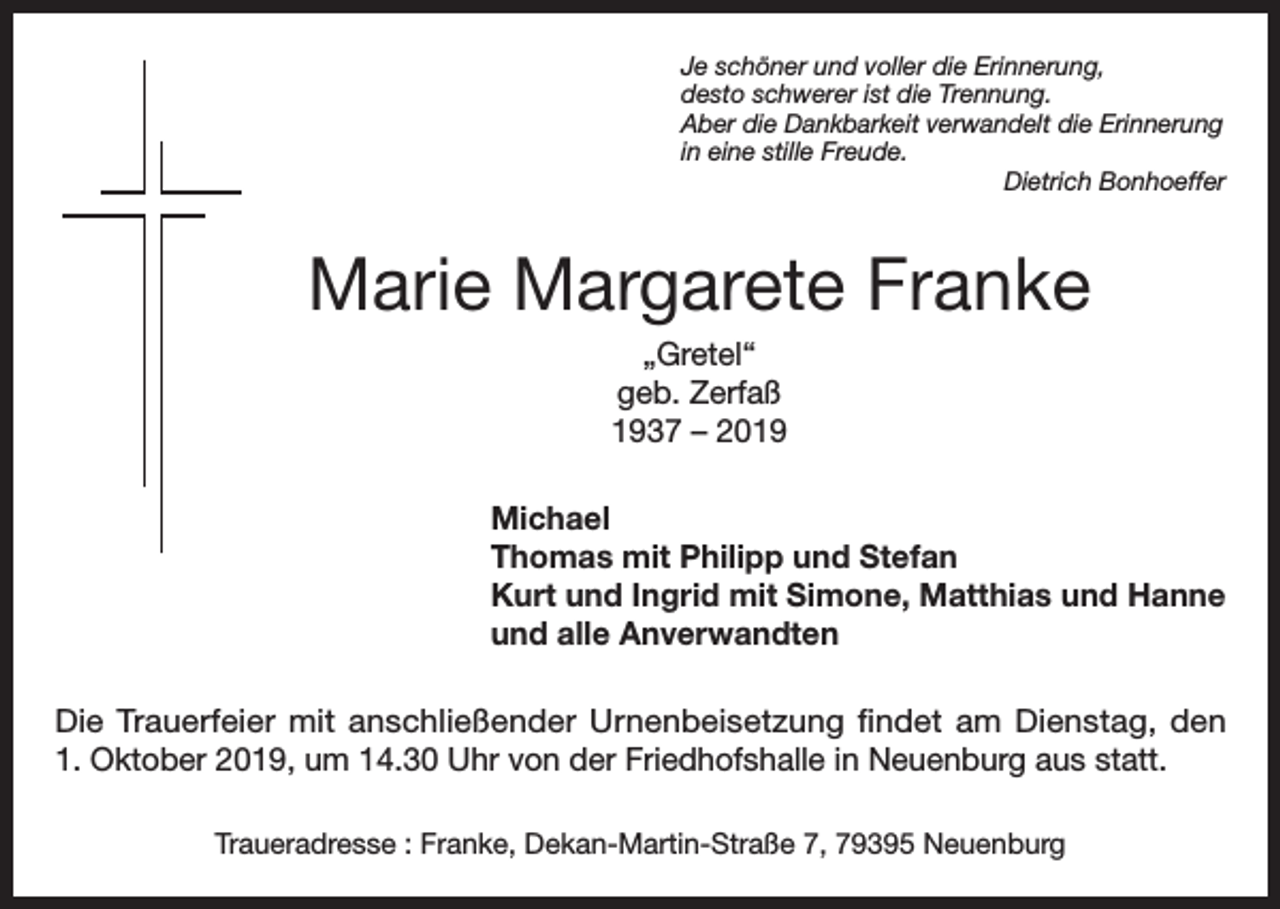 <p>Je schöner und voller die Erinnerung,<br />desto schwerer ist die Trennung.<br />Aber die Dankbarkeit verwandelt die Erinnerung<br />in eine stille Freude.</p><p>Dietrich Bonhoeffer</p><p>Marie Margarete Franke<br />„Gretel“<br />geb. Zerfaß<br />1937 – 2019<br />Michael<br />Thomas mit Philipp und Stefan<br />Kurt und Ingrid mit Simone, Matthias und Hanne<br />und alle Anverwandten<br />Die Trauerfeier mit anschließender Urnenbeisetzung findet am Dienstag, den<br />1. Oktober 2019, um 14.30 Uhr von der Friedhofshalle in Neuenburg aus statt.<br />Traueradresse : Franke, Dekan-Martin-Straße 7, 79395 Neuenburg</p>