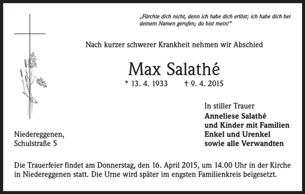 <p>„Fürchte dich nicht, denn ich habe dich erlöst; ich habe dich bei<br />deinem Namen gerufen; du bist mein!“</p><p>Nach kurzer schwerer Krankheit nehmen wir Abschied</p><p>Max Salathé</p><p>* 13. 4. 1933 † 9. 4. 2015</p><p>Niedereggenen,<br />Schulstraße 5</p><p>In stiller Trauer<br />Anneliese Salathé<br />und Kinder mit Familien<br />Enkel und Urenkel<br />sowie alle Verwandten</p><p>Die Trauerfeier findet am Donnerstag, den 16. April 2015, um 14.00 Uhr in der Kirche<br />in Niedereggenen statt. Die Urne wird später im engsten Familienkreis beigesetzt.</p>