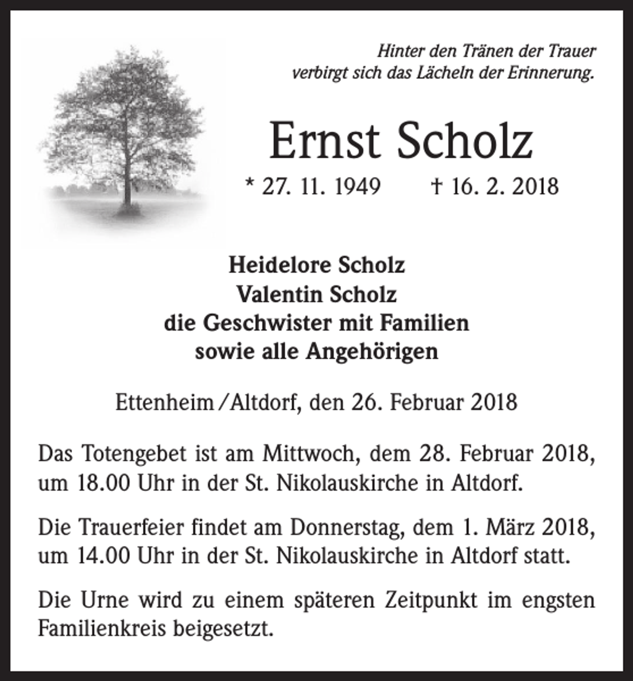 <p>Hinter den Tränen der Trauer<br />verbirgt sich das Lächeln der Erinnerung.</p><p>Ernst Scholz</p><p>* 27. 11. 1949 † 16. 2. 2018<br />Heidelore Scholz<br />Valentin Scholz<br />die Geschwister mit Familien<br />sowie alle Angehörigen<br />Ettenheim /Altdorf, den 26. Februar 2018<br />Das Totengebet ist am Mittwoch, dem 28. Februar 2018,<br />um 18.00 Uhr in der St. Nikolauskirche in Altdorf.<br />Die Trauerfeier findet am Donnerstag, dem 1. März 2018,<br />um 14.00 Uhr in der St. Nikolauskirche in Altdorf statt.<br />Die Urne wird zu einem späteren Zeitpunkt im engsten<br />Familienkreis beigesetzt.</p>