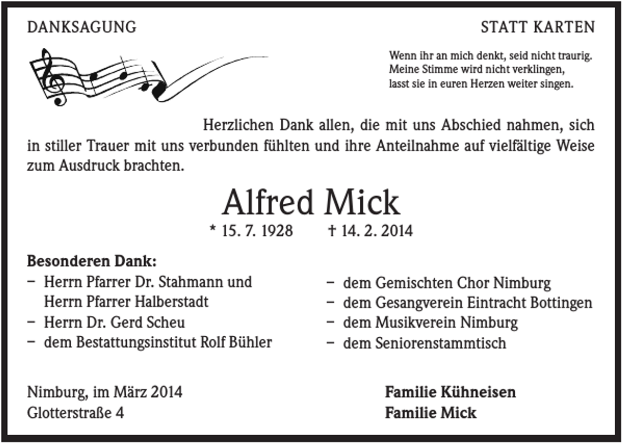 <p>DANKSAGUNG</p><p>STATT KARTEN<br />Wenn ihr an mich denkt, seid nicht traurig.<br />Meine Stimme wird nicht verklingen,<br />lasst sie in euren Herzen weiter singen.</p><p>Herzlichen Dank allen, die mit uns Abschied nahmen, sich<br />in stiller Trauer mit uns verbunden fühlten und ihre Anteilnahme auf vielfältige Weise<br />zum Ausdruck brachten.</p><p>Alfred Mick<br />* 15. 7. 1928<br />Besonderen Dank:<br />– Herrn Pfarrer Dr. Stahmann und<br />Herrn Pfarrer Halberstadt<br />– Herrn Dr. Gerd Scheu<br />– dem Bestattungsinstitut Rolf Bühler<br />Nimburg, im März 2014<br />Glotterstraße 4</p><p>† 14. 2. 2014<br />–<br />–<br />–<br />–</p><p>dem Gemischten Chor Nimburg<br />dem Gesangverein Eintracht Bottingen<br />dem Musikverein Nimburg<br />dem Seniorenstammtisch<br />Familie Kühneisen<br />Familie Mick</p>