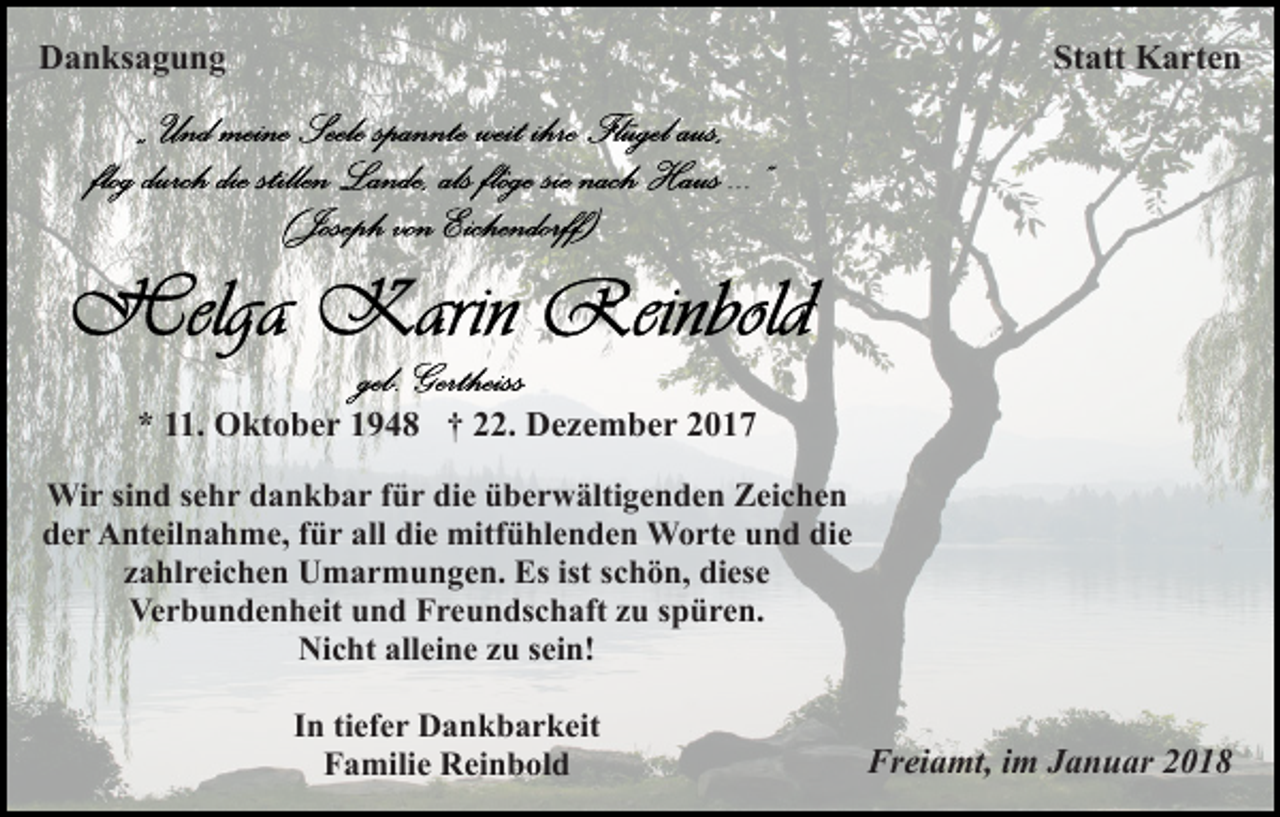 <p>DDanksagung<br />a n ks a g u n g</p><p>Statt<br />St att Karten<br />K a rt e n</p><p>** 111.<br />1. Oktober<br />O kt o b e r 11948<br />9 4 8 †† 222.<br />2. Dezember<br />D e z e m b e r 22<br />Wir<br />Wi<br />r si sind<br />n d s esehr<br />h r d dankbar<br />a n k b a r f für<br />ü r di<br />die<br />e üüberwältigenden<br />b e r w älti g e n d e n ZZeichen<br />ei c h e n<br />d e r Anteilnahme,<br />A nt eil n a h m e, ffür<br />ü r all<br />di e mitfühlenden<br />mitf ü hl e n d e n Worte<br />W o rt e und<br />u n d die<br />di e<br />der<br />all die<br />zahlreichen<br />ist sschön,<br />z a hl r ei c h e n Umarmungen.<br />U m a r m u n g e n. Es<br />Es ist<br />c h ö n, diese<br />di es e<br />Ve<br />r b u n d e n h eit uund<br />n d FFreundschaft<br />r e u n ds c h aft zzu<br />u sspüren.<br />p ü r e n.<br />Verbundenheit<br />Ni c ht all<br />ei n e zzu<br />u s sein!<br />ei n!<br />Nicht<br />alleine<br />IInn ti<br />ef e r Dankbarkeit<br />D a n k b a r k eit<br />tiefer<br />F a mili e Reinbold<br />R ei n b ol d<br />Familie</p><p>Fr<br />Freiamt,<br />ei a mt, i im<br />m JJanuar<br />a n u ar 22</p>