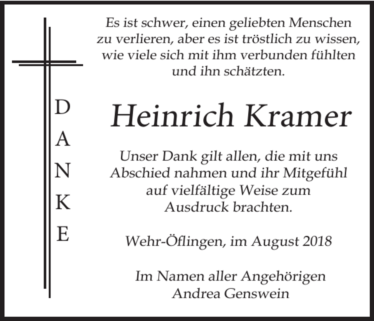 <p>Es ist schwer, einen geliebten Menschen<br />zu verlieren, aber es ist tröstlich zu wissen,<br />wie viele sich mit ihm verbunden fühlten<br />und ihn schätzten.</p><p>D<br />A<br />N<br />K<br />E</p><p>Heinrich Kramer<br />Unser Dank gilt allen, die mit uns<br />Abschied nahmen und ihr Mitgefühl<br />auf vielfältige Weise zum<br />Ausdruck brachten.<br />Wehr-Öflingen, im August 2018<br />Im Namen aller Angehörigen<br />Andrea Genswein</p>