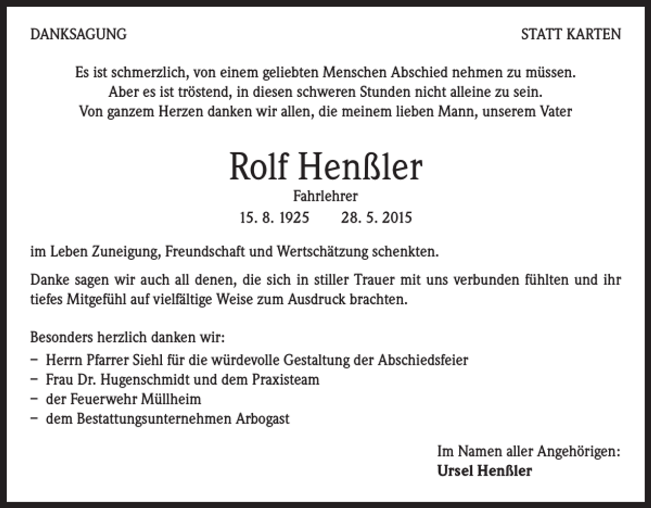 <p>DANKSAGUNG</p><p>STATT KARTEN</p><p>Es ist schmerzlich, von einem geliebten Menschen Abschied nehmen zu müssen.<br />Aber es ist tröstend, in diesen schweren Stunden nicht alleine zu sein.<br />Von ganzem Herzen danken wir allen, die meinem lieben Mann, unserem Vater</p><p>Rolf Henßler<br />Fahrlehrer<br />15. 8. 1925 28. 5. 2015</p><p>im Leben Zuneigung, Freundschaft und Wertschätzung schenkten.<br />Danke sagen wir auch all denen, die sich in stiller Trauer mit uns verbunden fühlten und ihr<br />tiefes Mitgefühl auf vielfältige Weise zum Ausdruck brachten.<br />Besonders herzlich danken wir:<br />– Herrn Pfarrer Siehl für die würdevolle Gestaltung der Abschiedsfeier<br />– Frau Dr. Hugenschmidt und dem Praxisteam<br />– der Feuerwehr Müllheim<br />– dem Bestattungsunternehmen Arbogast<br />Im Namen aller Angehörigen:</p><p>Ursel Henßler</p>