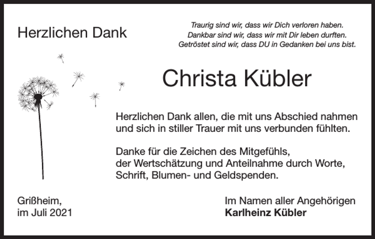 <p>Herzlichen Dank</p><p>Traurig sind wir, dass wir Dich verloren haben.<br />Dankbar sind wir, dass wir mit Dir leben durften.<br />Getröstet sind wir, dass DU in Gedanken bei uns bist.</p><p>Christa Kübler<br />Herzlichen Dank allen, die mit uns Abschied nahmen<br />und sich in stiller Trauer mit uns verbunden fühlten.<br />Danke für die Zeichen des Mitgefühls,<br />der Wertschätzung und Anteilnahme durch Worte,<br />Schrift, Blumen- und Geldspenden.<br />Grißheim,<br />im Juli 2021</p><p>Im Namen aller Angehörigen<br />Karlheinz Kübler</p>