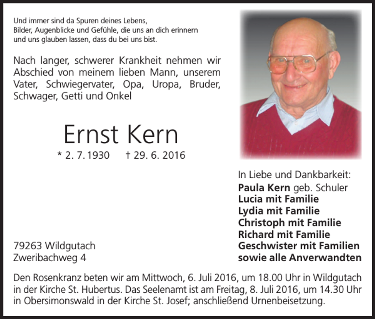 <p>Und immer sind da Spuren deines Lebens,<br />Bilder, Augenblicke und Gefühle, die uns an dich erinnern<br />und uns glauben lassen, dass du bei uns bist.</p><p>Nach langer, schwerer Krankheit nehmen wir<br />­Abschied von meinem lieben Mann, unserem<br />Vater, Schwiegervater, Opa, Uropa, Bruder,<br />­<br />Schwager, Getti und Onkel</p><p>Ernst Kern<br />* 2. 7. 1930 † 29. 6. 2016</p><p>79263 Wildgutach<br />Zweribachweg 4</p><p>In Liebe und Dankbarkeit:<br />Paula Kern geb. Schuler<br />Lucia mit Familie<br />Lydia mit Familie<br />Christoph mit Familie<br />Richard mit Familie<br />Geschwister mit Familien<br />sowie alle Anverwandten</p><p>Den Rosenkranz beten wir am Mittwoch, 6. Juli 2016, um 18.00 Uhr in Wildgutach<br />in der Kirche St. Hubertus. Das Seelenamt ist am Freitag, 8. Juli 2016, um 14.30 Uhr<br />in Obersimonswald in der Kirche St. Josef; anschließend Urnenbeisetzung.</p>