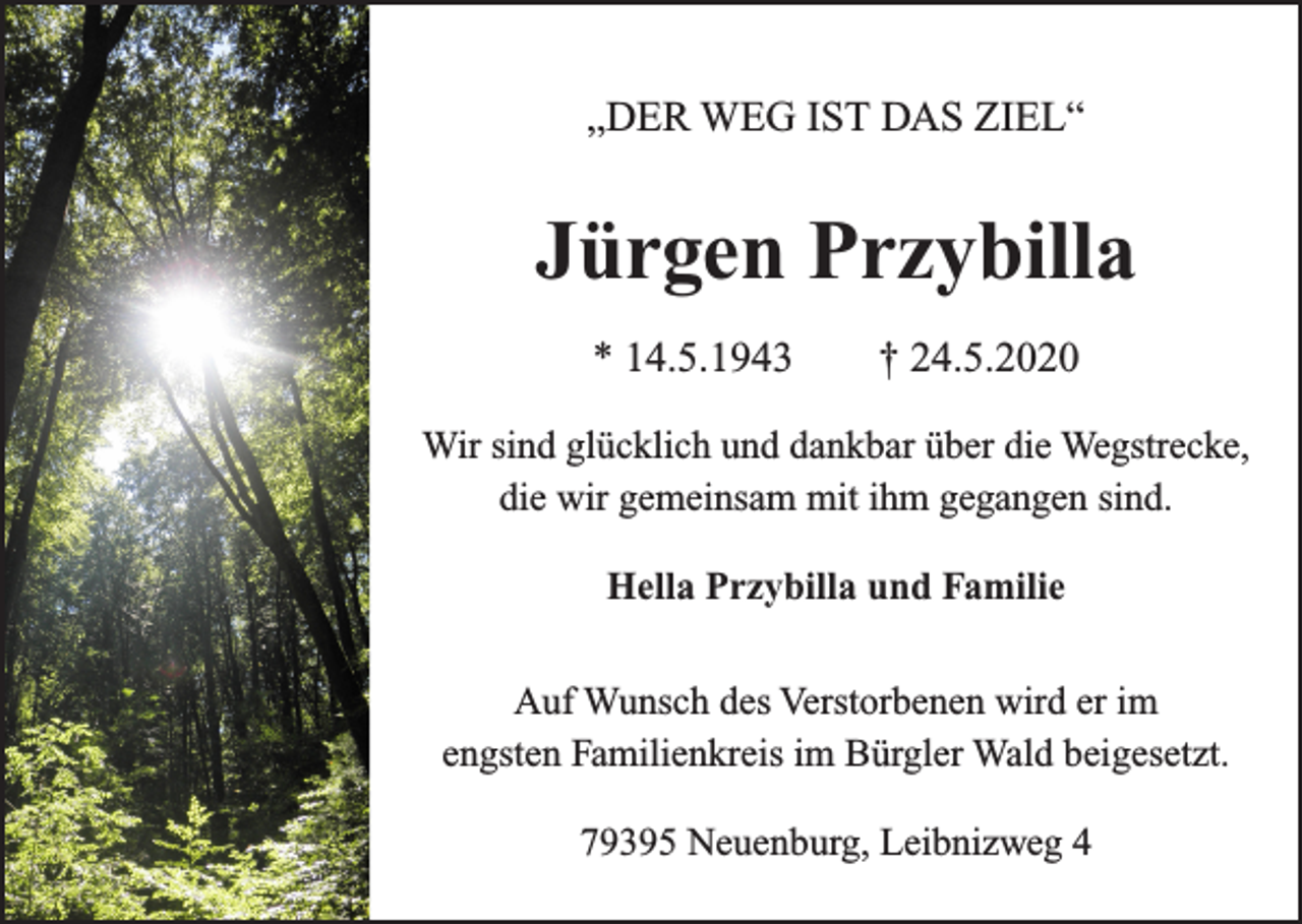 <p>„DER WEG IST DAS ZIEL“</p><p>Jürgen Przybilla<br />* 14.5.1943 † 24.5.2020<br />Wir sind glücklich und dankbar über die Wegstrecke,<br />die wir gemeinsam mit ihm gegangen sind.<br />Hella Przybilla und Familie<br />Auf Wunsch des Verstorbenen wird er im<br />engsten Familienkreis im Bürgler Wald beigesetzt.<br />79395 Neuenburg, Leibnizweg 4</p>