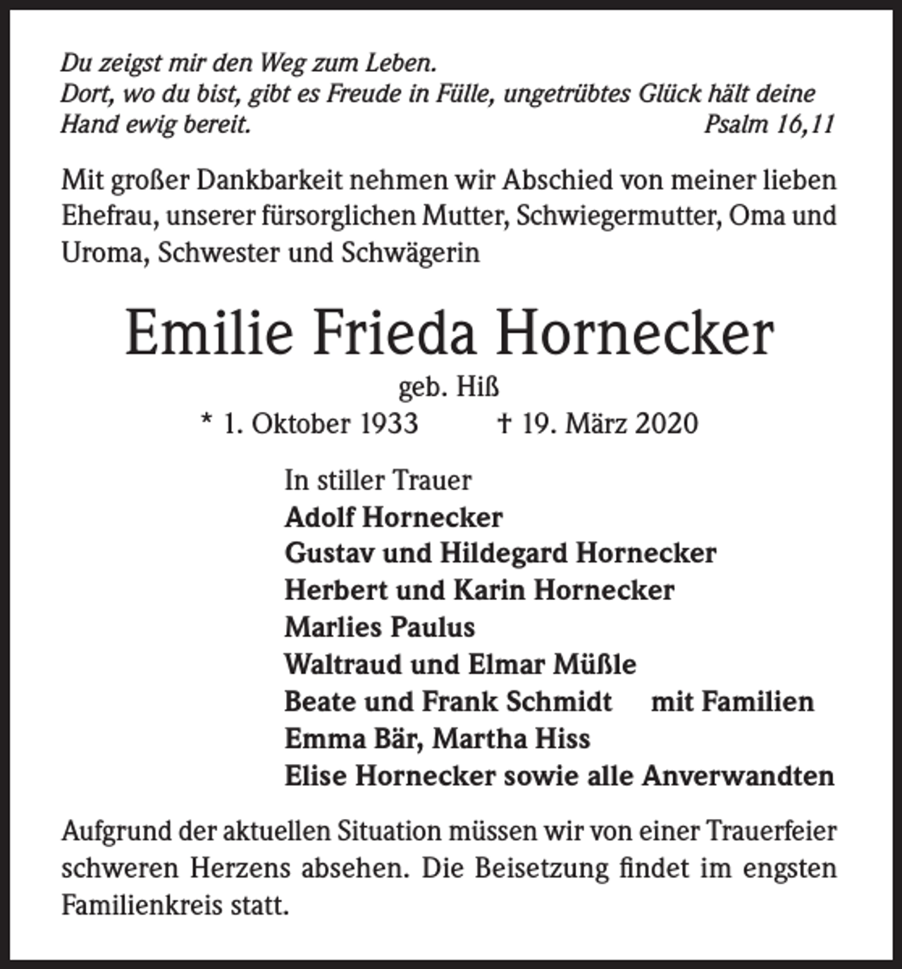 <p>Du zeigst mir den Weg zum Leben.<br />Dort, wo du bist, gibt es Freude in Fülle, ungetrübtes Glück hält deine<br />Hand ewig bereit.<br />Psalm 16,11</p><p>Mit großer Dankbarkeit nehmen wir Abschied von meiner lieben<br />Ehefrau, unserer fürsorglichen Mutter, Schwiegermutter, Oma und<br />Uroma, Schwester und Schwägerin</p><p>Emilie Frieda Hornecker<br />geb. Hiß<br />* 1. Oktober 1933<br />† 19. März 2020</p><p>In stiller Trauer<br />Adolf Hornecker<br />Gustav und Hildegard Hornecker<br />Herbert und Karin Hornecker<br />Marlies Paulus<br />Waltraud und Elmar Müßle<br />Beate und Frank Schmidt mit Familien<br />Emma Bär, Martha Hiss<br />Elise Hornecker sowie alle Anverwandten<br />Aufgrund der aktuellen Situation müssen wir von einer Trauerfeier<br />schweren Herzens absehen. Die Beisetzung findet im engsten<br />Familienkreis statt.</p>