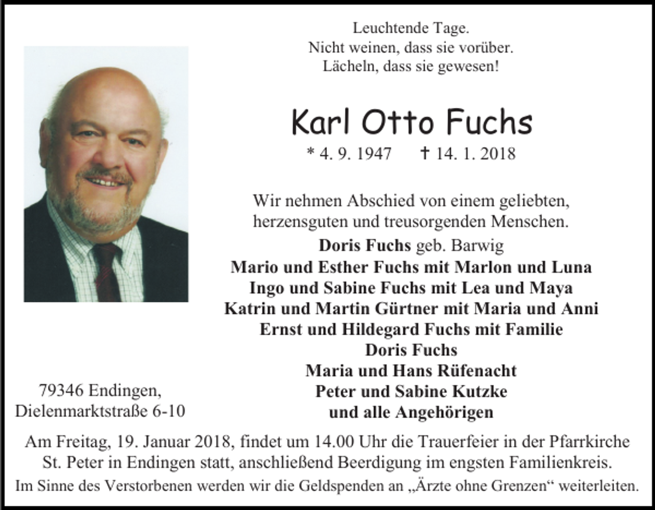 <p>Leuchtende Tage.<br />Nicht weinen, dass sie vorüber.<br />Lächeln, dass sie gewesen!</p><p>Karl Otto Fuchs<br />* 4. 9. 1949346 Endingen,<br />Dielenmarktstraße 6-10</p><p> 14. 1. 2018</p><p>Wir nehmen Abschied von einem geliebten,<br />herzensguten und treusorgenden Menschen.<br />Doris Fuchs geb. Barwig<br />Mario und Esther Fuchs mit Marlon und Luna<br />Ingo und Sabine Fuchs mit Lea und Maya<br />Katrin und Martin Gürtner mit Maria und Anni<br />Ernst und Hildegard Fuchs mit Familie<br />Doris Fuchs<br />Maria und Hans Rüfenacht<br />Peter und Sabine Kutzke<br />und alle Angehörigen</p><p>Am Freitag, 19. Januar 2018, findet um 14.00 Uhr die Trauerfeier in der Pfarrkirche<br />St. Peter in Endingen statt, anschließend Beerdigung im engsten Familienkreis.<br />Im Sinne des Verstorbenen werden wir die Geldspenden an „Ärzte ohne Grenzen“ weiterleiten.</p>