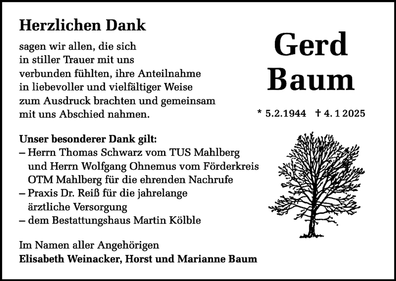 <p>Herzlichen Dank<br />sagen wir allen, die sich<br />in stiller Trauer mit uns<br />verbunden fühlten, ihre Anteilnahme<br />in liebevoller und vielfältiger Weise<br />zum Ausdruck brachten und gemeinsam<br />mit uns Abschied nahmen.</p><p>Gerd<br />Baum<br />* 5.2.1944 † 4. 1 2025</p><p>Unser besonderer Dank gilt:<br />– Herrn Thomas Schwarz vom TUS Mahlberg<br />und Herrn Wolfgang Ohnemus vom Förderkreis<br />OTM Mahlberg für die ehrenden Nachrufe<br />– Praxis Dr. Reiß für die jahrelange<br />ärztliche Versorgung<br />– dem Bestattungshaus Martin Kölble<br />Im Namen aller Angehörigen<br />Elisabeth Weinacker, Horst und Marianne Baum</p>