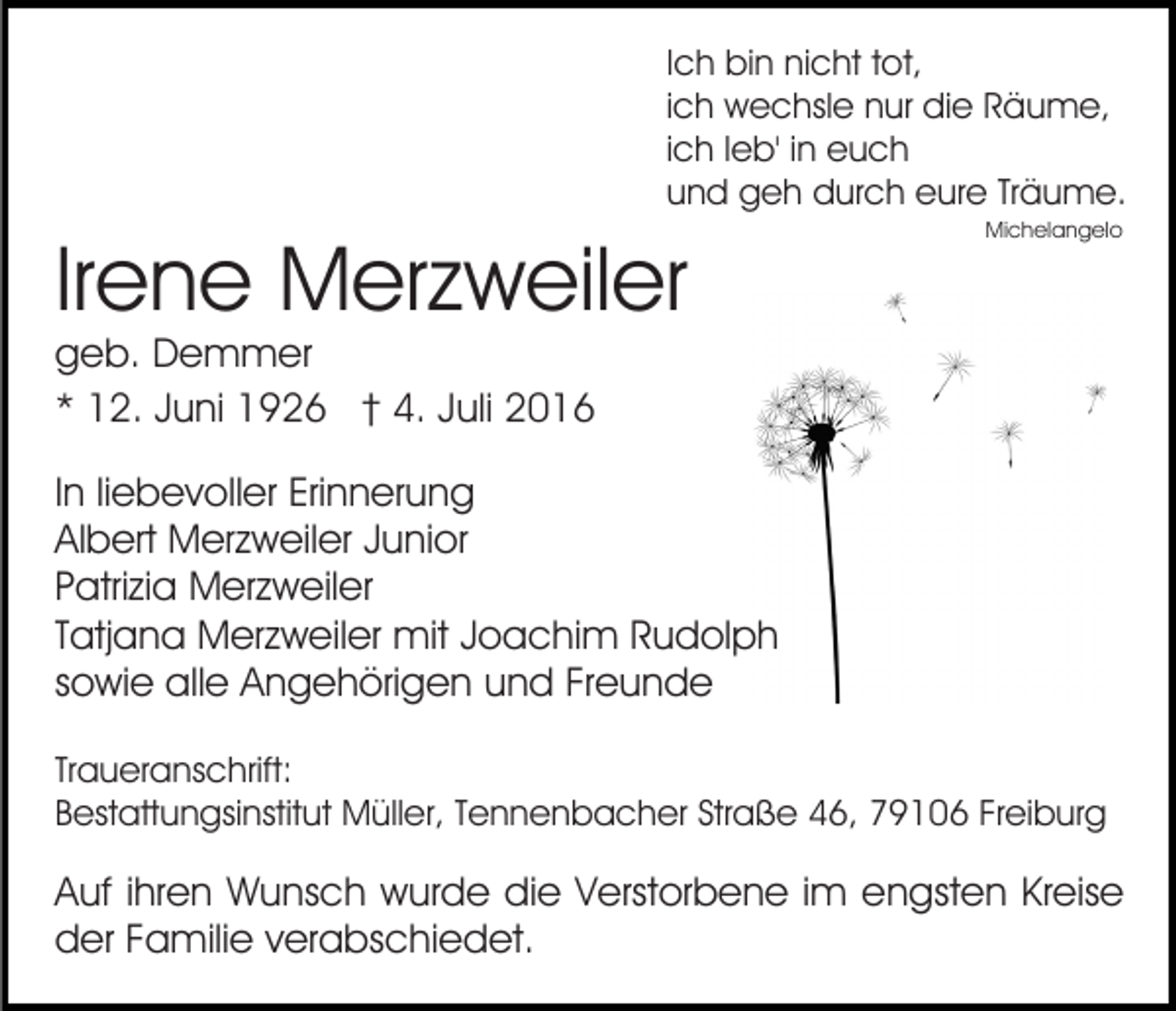 <p>Ich bin nicht tot,<br />ich wechsle nur die Räume,<br />ich leb' in euch<br />und geh durch eure Träume.</p><p>Irene Merzweiler</p><p>Michelangelo</p><p>geb. Demmer<br />* 12. Juni 1926 † 4. Juli 2016</p><p>In liebevoller Erinnerung<br />Albert Merzweiler Junior<br />Patrizia Merzweiler<br />Tatjana Merzweiler mit Joachim Rudolph<br />sowie alle Angehörigen und Freunde<br />Traueranschrift:<br />Bestattungsinstitut Müller, Tennenbacher Straße 46, 79106 Freiburg</p><p>Auf ihren Wunsch wurde die Verstorbene im engsten Kreise<br />der Familie verabschiedet.</p>
