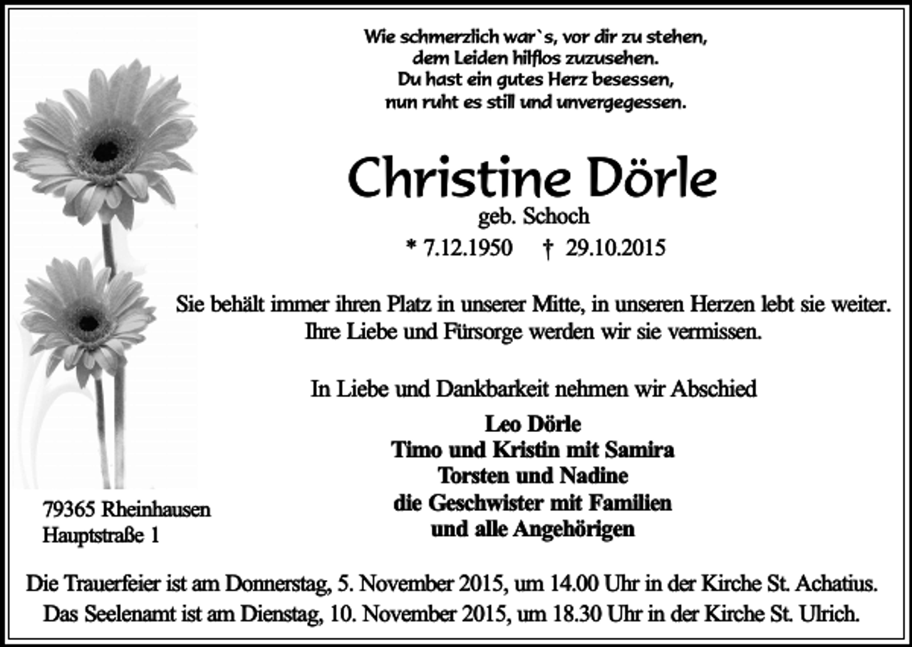 <p>Wie schmerzlich war`s, vor dir zu stehen,<br />dem Leiden hilflos zuzusehen.<br />Du hast ein gutes Herz besessen,<br />nun ruht es still und unvergegessen.</p><p>Christine Dörle<br />geb. Schoch<br />* 7.12.1950 † 29.10.2015</p><p>Sie behält immer ihren Platz in unserer Mitte, in unseren Herzen lebt sie weiter.<br />Ihre Liebe und Fürsorge werden wir sie vermissen.</p><p>79365 Rheinhausen<br />Hauptstraße 1</p><p>In Liebe und Dankbarkeit nehmen wir Abschied<br />Leo Dörle<br />Timo und Kristin mit Samira<br />Torsten und Nadine<br />die Geschwister mit Familien<br />und alle Angehörigen</p><p>Die Trauerfeier ist am Donnerstag, 5. November 2015, um 14.00 Uhr in der Kirche St. Achatius.<br />Das Seelenamt ist am Dienstag, 10. November 2015, um 18.30 Uhr in der Kirche St. Ulrich.</p>