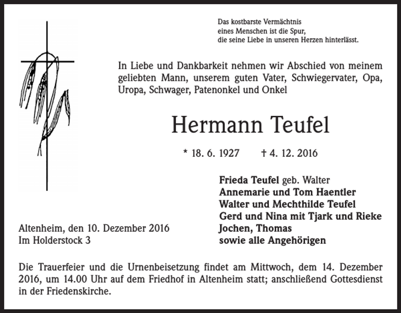 <p>Das kostbarste Vermächtnis<br />eines Menschen ist die Spur,<br />die seine Liebe in unseren Herzen hinterlässt.</p><p>In Liebe und Dankbarkeit nehmen wir Abschied von meinem<br />geliebten Mann, unserem guten Vater, Schwiegervater, Opa,<br />Uropa, Schwager, Patenonkel und Onkel</p><p>Hermann Teufel<br />* 18. 6. 1927 † 4. 12. 2016</p><p>Altenheim, den 10. Dezember 2016<br />Im Holderstock 3</p><p>Frieda Teufel geb. Walter<br />Annemarie und Tom Haentler<br />Walter und Mechthilde Teufel<br />Gerd und Nina mit Tjark und Rieke<br />Jochen, Thomas<br />sowie alle Angehörigen</p><p>Die Trauerfeier und die Urnenbeisetzung findet am Mittwoch, dem 14. Dezember<br />2016, um 14.00 Uhr auf dem Friedhof in Altenheim statt; anschließend Gottesdienst<br />in der Friedenskirche.</p>