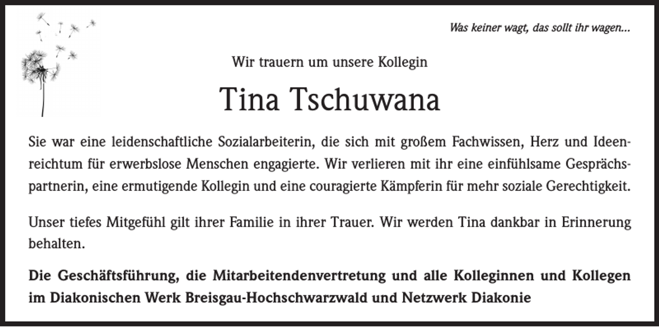 <p>Was keiner wagt, das sollt ihr wagen…</p><p>Wir trauern um unsere Kollegin</p><p>Tina Tschuwana<br />Sie war eine leidenschaftliche Sozialarbeiterin, die sich mit großem Fachwissen, Herz und Ideen­<br />reichtum für erwerbslose Menschen engagierte. Wir verlieren mit ihr eine einfühlsame Gesprächs­<br />partnerin, eine ermutigende Kollegin und eine couragierte Kämpferin für mehr s­ oziale Gerechtigkeit.<br />Unser tiefes Mitgefühl gilt ihrer Familie in ihrer Trauer. Wir werden Tina dankbar in Erinnerung<br />behalten.<br />Die Geschäftsführung, die Mitarbeitendenvertretung und alle Kolleginnen und Kollegen<br />im Diakonischen Werk Breisgau-Hochschwarzwald und Netzwerk Diakonie</p>