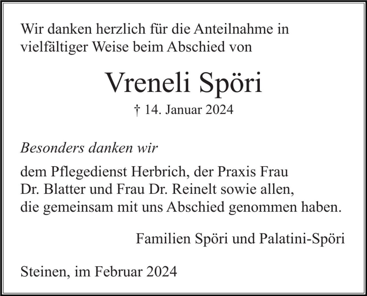 <p>Wir danken herzlich für die Anteilnahme in<br />vielfältiger Weise beim Abschied von</p><p>Vreneli Spöri<br />† 14. Januar 2024</p><p>Besonders danken wir<br />dem Pflegedienst Herbrich, der Praxis Frau<br />Dr. Blatter und Frau Dr. Reinelt sowie allen,<br />die gemeinsam mit uns Abschied genommen haben.<br />Familien Spöri und Palatini-Spöri<br />Steinen, im Februar 2024</p>