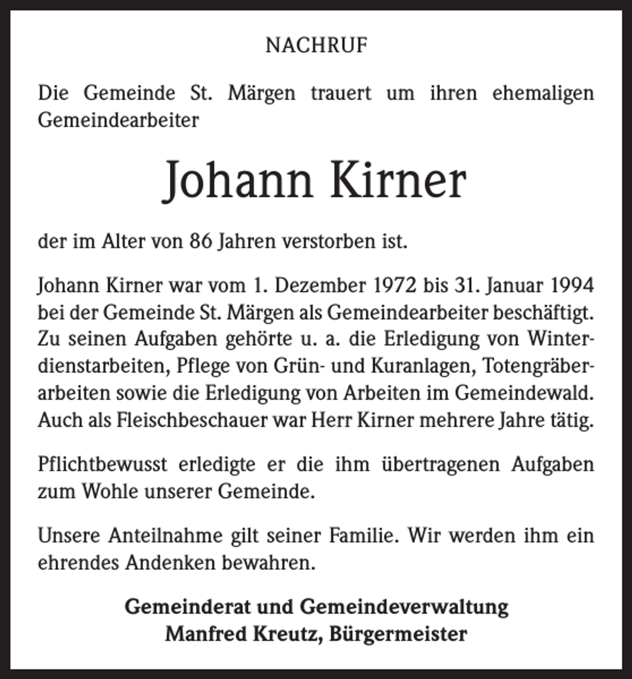 <p>NACHRUF<br />Die Gemeinde St. Märgen trauert um ihren ehemaligen<br />­Gemeindearbeiter</p><p>Johann Kirner<br />der im Alter von 86 Jahren verstorben ist.<br />Johann Kirner war vom 1. Dezember 1972 bis 31. Januar 1994<br />bei der Gemeinde St. Märgen als Gemeindearbeiter ­beschäftigt.<br />Zu seinen Aufgaben gehörte u. a. die Erledigung von Winterdienstarbeiten, Pflege von Grün- und Kuranlagen, Totengräberarbeiten sowie die Erledigung von Arbeiten im Gemeindewald.<br />Auch als Fleischbeschauer war Herr Kirner mehrere Jahre tätig.<br />Pflichtbewusst erledigte er die ihm übertragenen ­Aufgaben<br />zum Wohle unserer Gemeinde.<br />Unsere Anteilnahme gilt seiner Familie. Wir werden ihm ein<br />ehrendes Andenken bewahren.<br />Gemeinderat und Gemeindeverwaltung<br />Manfred Kreutz, Bürgermeister</p>