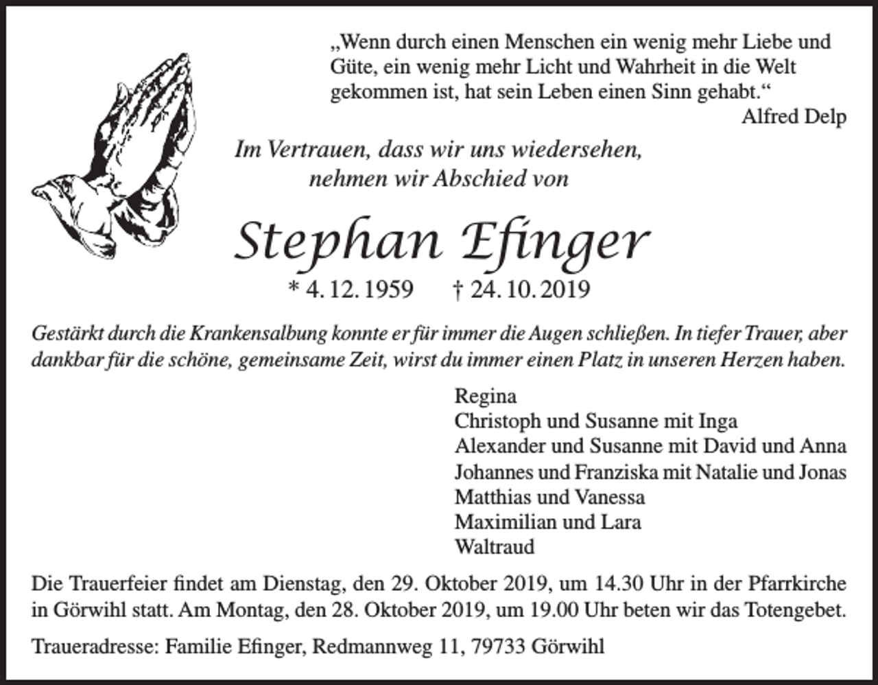 <p>„Wenn durch einen Menschen ein wenig mehr Liebe und<br />Güte, ein wenig mehr Licht und Wahrheit in die Welt<br />gekommen ist, hat sein Leben einen Sinn gehabt.“<br />Alfred Delp</p><p>Im Vertrauen, dass wir uns wiedersehen,<br />nehmen wir Abschied von</p><p>Stephan Efinger<br />* 4. 12. 1959 † 24. 10. 2019<br />Gestärkt durch die Krankensalbung konnte er für immer die Augen schließen. In tiefer Trauer, aber<br />dankbar für die schöne, gemeinsame Zeit, wirst du immer einen Platz in unseren Herzen haben.<br />Regina<br />Christoph und Susanne mit Inga<br />Alexander und Susanne mit David und Anna<br />Johannes und Franziska mit Natalie und Jonas<br />Matthias und Vanessa<br />Maximilian und Lara<br />Waltraud<br />Die Trauerfeier findet am Dienstag, den 29. Oktober 2019, um 14.30 Uhr in der Pfarrkirche<br />in Görwihl statt. Am Montag, den 28. Oktober 2019, um 19.00 Uhr beten wir das Totengebet.<br />Traueradresse: Familie Efinger, Redmannweg 11, 79733 Görwihl</p>