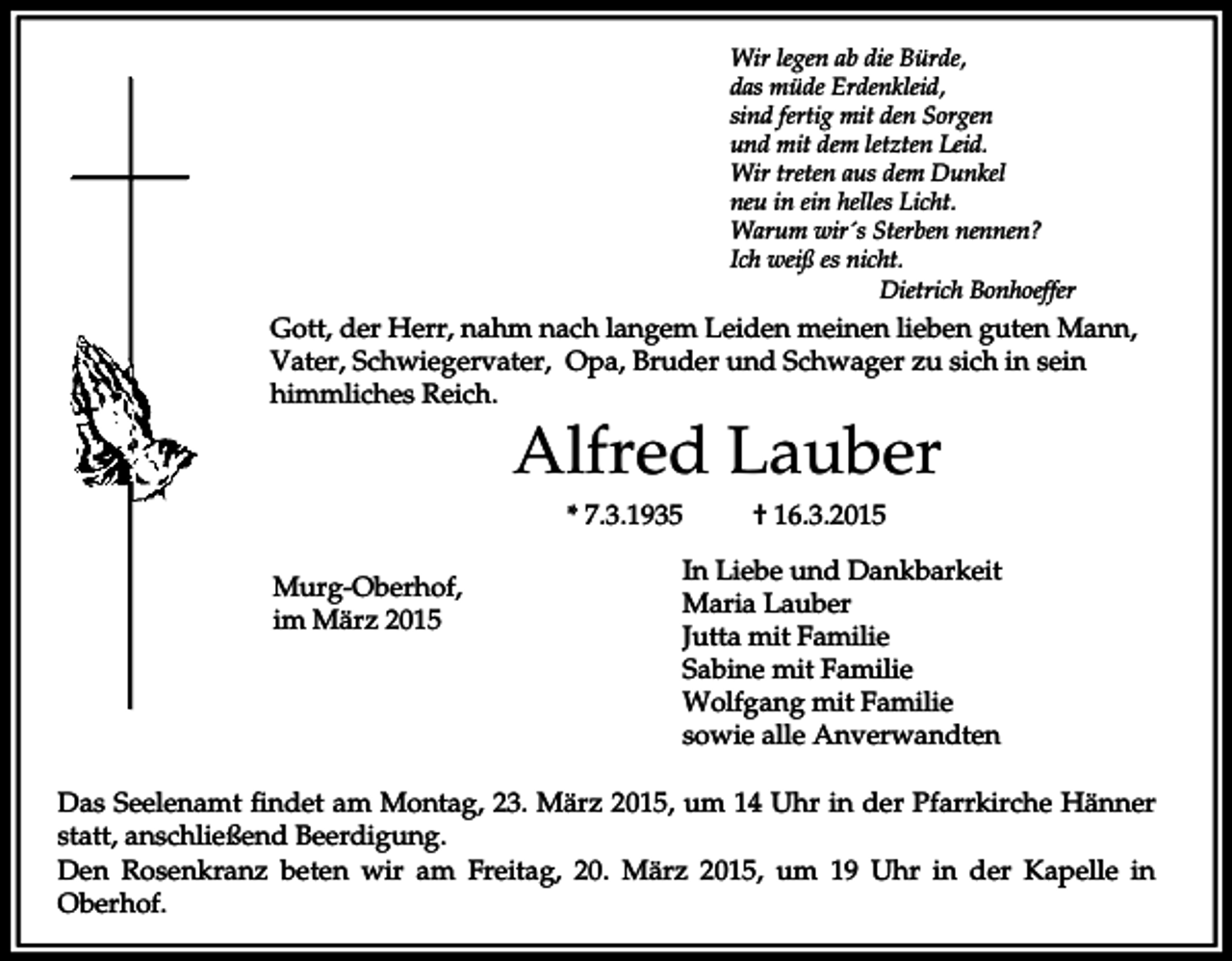 <p>Wir legen ab die Bürde,<br />das müde Erdenkleid,<br />sind fertig mit den Sorgen<br />und mit dem letzten Leid.<br />Wir treten aus dem Dunkel<br />neu in ein helles Licht.<br />Warum wir´s Sterben nennen?<br />Ich weiß es nicht.<br />Dietrich Bonhoeffer</p><p>Gott, der Herr, nahm nach langem Leiden meinen lieben guten Mann,<br />Vater, Schwiegervater, Opa, Bruder und Schwager zu sich in sein<br />himmliches Reich.</p><p>Alfred Lauber<br />* 7.3.1935</p><p>Murg-Oberhof,<br />im März 2015</p><p>† 16.3.2015</p><p>In Liebe und Dankbarkeit<br />Maria Lauber<br />Jutta mit Familie<br />Sabine mit Familie<br />Wolfgang mit Familie<br />sowie alle Anverwandten</p><p>Das Seelenamt findet am Montag, 23. März 2015, um 14 Uhr in der Pfarrkirche Hänner<br />statt, anschließend Beerdigung.<br />Den Rosenkranz beten wir am Freitag, 20. März 2015, um 19 Uhr in der Kapelle in<br />Oberhof.</p>