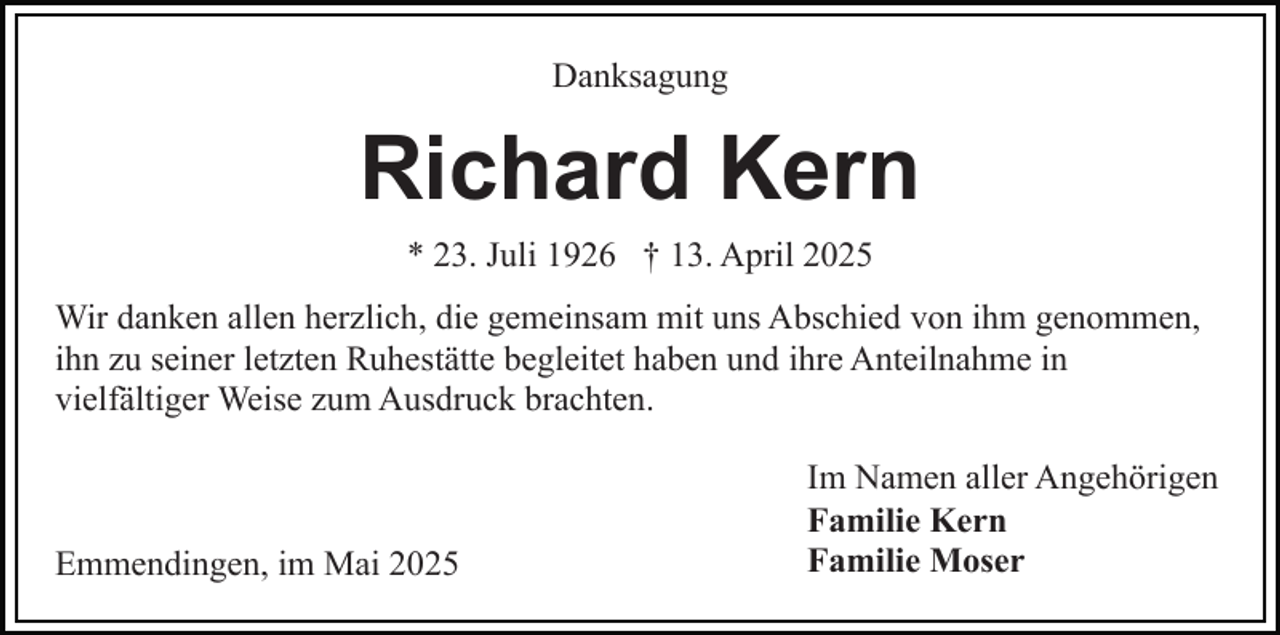 <p>Danksagung</p><p>Richard Kern<br />* 23. Juli 1926 † 13. April 2025<br />Wir danken allen herzlich, die gemeinsam mit uns Abschied von ihm genommen,<br />ihn zu seiner letzten Ruhestätte begleitet haben und ihre Anteilnahme in<br />vielfältiger Weise zum Ausdruck brachten.</p><p>Emmendingen, im Mai 2025</p><p>Im Namen aller Angehörigen<br />Familie Kern<br />Familie Moser</p>