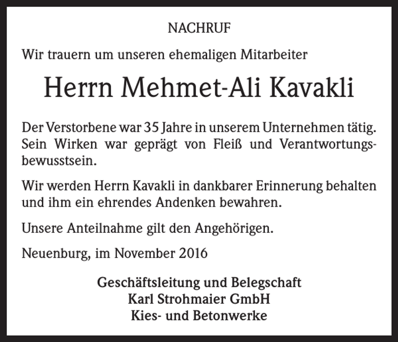 <p>NACHRUF<br />Wir trauern um unseren ehemaligen Mitarbeiter</p><p>Herrn Mehmet-Ali Kavakli<br />Der Verstorbene war 35 Jahre in unserem Unternehmen tätig.<br />Sein Wirken war geprägt von Fleiß und Verantwortungsbewusstsein.<br />Wir werden Herrn Kavakli in dankbarer Erinnerung behalten<br />und ihm ein ehrendes Andenken bewahren.<br />Unsere Anteilnahme gilt den Angehörigen.<br />Neuenburg, im November 2016<br />Geschäftsleitung und Belegschaft<br />Karl Strohmaier GmbH<br />Kies- und Betonwerke</p>